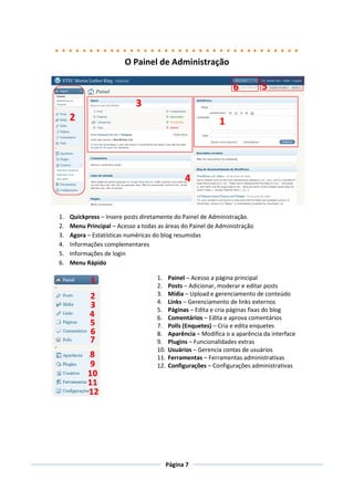 O Painel de Administração




1.   Quickpress – Insere posts diretamente do Painel de Administração.
2.   Menu Principal – Acesso a todas as áreas do Painel de Administração
3.   Agora – Estatísticas numéricas do blog resumidas
4.   Informações complementares
5.   Informações de login
6.   Menu Rápido

                                    1.    Painel – Acesso a página principal
                                    2.    Posts – Adicionar, moderar e editar posts
                                    3.    Mídia – Upload e gerenciamento de conteúdo
                                    4.    Links – Gerenciamento de links externos
                                    5.    Páginas – Edita e cria páginas fixas do blog
                                    6.    Comentários – Edita e aprova comentários
                                    7.    Polls (Enquetes) – Cria e edita enquetes
                                    8.    Aparência – Modifica o a aparência da interface
                                    9.    Plugins – Funcionalidades extras
                                    10.   Usuários – Gerencia contas de usuários
                                    11.   Ferramentas – Ferramentas administrativas
                                    12.   Configurações – Configurações administrativas




                                       Página 7
 
