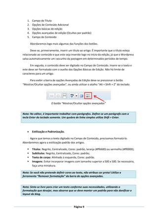1.    Campo de Título
    2.    Opções de Conteúdo Adicional
    3.    Opções básicas de edição
    4.    Opções avançadas de edição (Ocultas por padrão)
    5.    Campo de Conteúdo

         Abordaremos logo mais algumas das funções dos botões.

       Deve-se, primeiramente, inserir um título ao artigo. É importante que o título esteja
relacionado ao conteúdo e que este seja inserido logo no início da edição, já que o Wordpress
salva automaticamente um rascunho da pastagem em determinados períodos de tempo.

      Em seguida, o conteúdo deve ser digitado no Campo de Conteúdo. Insere-se o texto e
este deve ser formatado com o auxílio das Opções Básicas de Edição. Não há limite de
caracteres para um artigo.

     Para exibir a barra de opções Avançadas de Edição deve-se pressionar o botão
“Mostrar/Ocultar opções avançadas”, ou ainda utilizar o atalho “Alt + Shift + Z” do teclado.




                          O botão “Mostrar/Ocultar opções avançadas”


Nota: No editor, é importante trabalhar com parágrafos. Define-se um parágrafo com a
tecla Enter do teclado somente. Um quebra de linha simples utiliza Shift + Enter.



         Estilização e Padronização.

     Agora que temos o texto digitado no Campo de Conteúdo, precisamos formatá-lo.
Abordaremos agora a estilização padrão dos artigos.

         Títulos: Negrito, Centralizado, Cores: padrão, laranja (#ff6600) ou vermelho (#ff0000);
         Subtítulos: Negrito, Centralizado, Cores: padrão;
         Texto de corpo: Alinhado à esquerda, Cores: padrão.
         Imagens: Evitar incorporar imagens com tamanho superior a 500 x 500. Se necessário,
          faça uma miniatura.

Nota: Se você não pretende definir cores ao texto, não atribua cor preta! Utilize a
ferramenta “Remover formatação” da barra de opções avançadas.


Nota: Sinta-se livre para criar um texto conforme suas necessidades, utilizando a
formatação que desejar, mas observe que se deve manter um padrão para não danificar o
layout do blog.



                                             Página 9
 