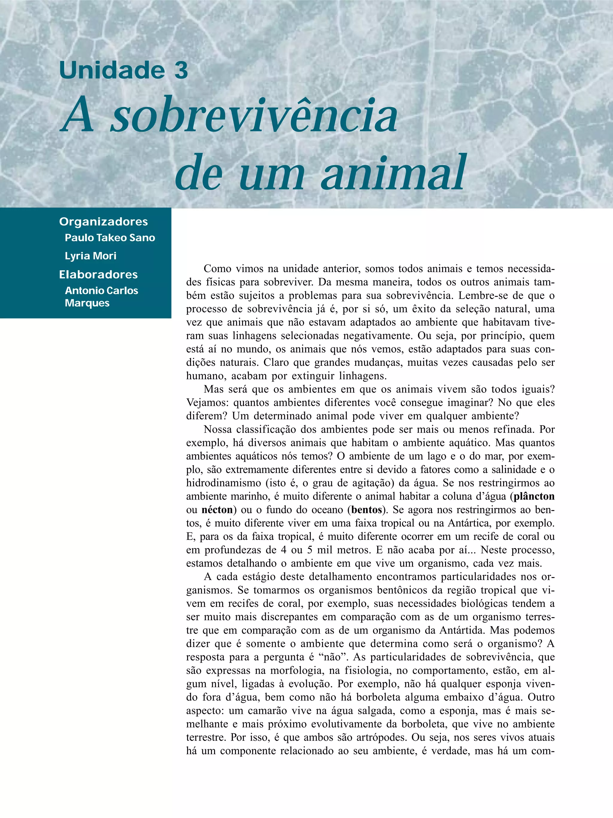A sobrevivência
Unidade 3
Organizadores
Paulo Takeo Sano
Lyria Mori
Elaboradores
Antonio Carlos
Marques
Como vimos na unidade anterior, somos todos animais e temos necessida-
des físicas para sobreviver. Da mesma maneira, todos os outros animais tam-
bém estão sujeitos a problemas para sua sobrevivência. Lembre-se de que o
processo de sobrevivência já é, por si só, um êxito da seleção natural, uma
vez que animais que não estavam adaptados ao ambiente que habitavam tive-
ram suas linhagens selecionadas negativamente. Ou seja, por princípio, quem
está aí no mundo, os animais que nós vemos, estão adaptados para suas con-
dições naturais. Claro que grandes mudanças, muitas vezes causadas pelo ser
humano, acabam por extinguir linhagens.
Mas será que os ambientes em que os animais vivem são todos iguais?
Vejamos: quantos ambientes diferentes você consegue imaginar? No que eles
diferem? Um determinado animal pode viver em qualquer ambiente?
Nossa classificação dos ambientes pode ser mais ou menos refinada. Por
exemplo, há diversos animais que habitam o ambiente aquático. Mas quantos
ambientes aquáticos nós temos? O ambiente de um lago e o do mar, por exem-
plo, são extremamente diferentes entre si devido a fatores como a salinidade e o
hidrodinamismo (isto é, o grau de agitação) da água. Se nos restringirmos ao
ambiente marinho, é muito diferente o animal habitar a coluna d’água (plâncton
ou nécton) ou o fundo do oceano (bentos). Se agora nos restringirmos ao ben-
tos, é muito diferente viver em uma faixa tropical ou na Antártica, por exemplo.
E, para os da faixa tropical, é muito diferente ocorrer em um recife de coral ou
em profundezas de 4 ou 5 mil metros. E não acaba por aí... Neste processo,
estamos detalhando o ambiente em que vive um organismo, cada vez mais.
A cada estágio deste detalhamento encontramos particularidades nos or-
ganismos. Se tomarmos os organismos bentônicos da região tropical que vi-
vem em recifes de coral, por exemplo, suas necessidades biológicas tendem a
ser muito mais discrepantes em comparação com as de um organismo terres-
tre que em comparação com as de um organismo da Antártida. Mas podemos
dizer que é somente o ambiente que determina como será o organismo? A
resposta para a pergunta é “não”. As particularidades de sobrevivência, que
são expressas na morfologia, na fisiologia, no comportamento, estão, em al-
gum nível, ligadas à evolução. Por exemplo, não há qualquer esponja viven-
do fora d’água, bem como não há borboleta alguma embaixo d’água. Outro
aspecto: um camarão vive na água salgada, como a esponja, mas é mais se-
melhante e mais próximo evolutivamente da borboleta, que vive no ambiente
terrestre. Por isso, é que ambos são artrópodes. Ou seja, nos seres vivos atuais
há um componente relacionado ao seu ambiente, é verdade, mas há um com-
de um animal
 