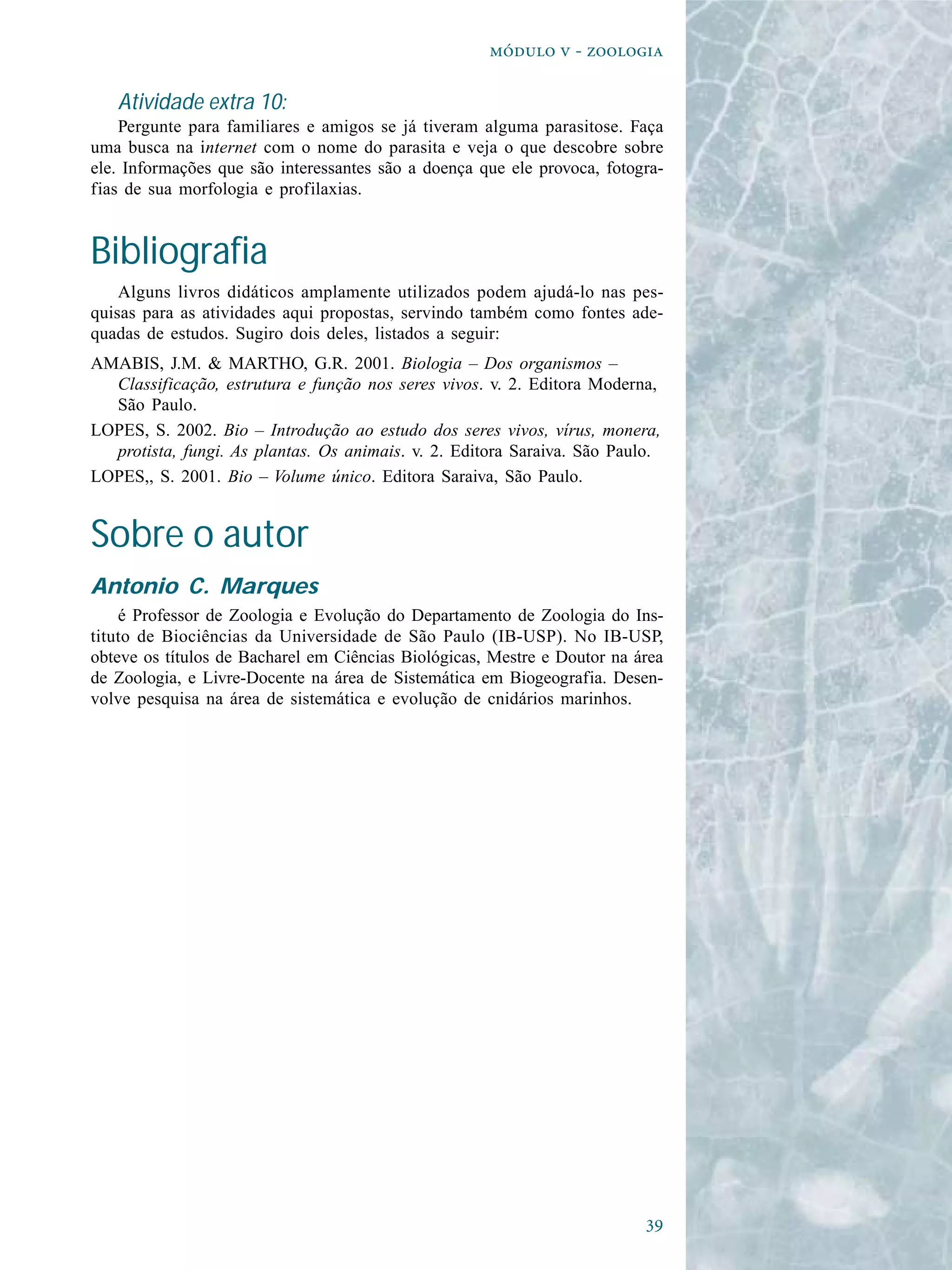 
  - 
Atividade extra 10:
Pergunte para familiares e amigos se já tiveram alguma parasitose. Faça
uma busca na internet com o nome do parasita e veja o que descobre sobre
ele. Informações que são interessantes são a doença que ele provoca, fotogra-
fias de sua morfologia e profilaxias.
Bibliografia
Alguns livros didáticos amplamente utilizados podem ajudá-lo nas pes-
quisas para as atividades aqui propostas, servindo também como fontes ade-
quadas de estudos. Sugiro dois deles, listados a seguir:
AMABIS, J.M. & MARTHO, G.R. 2001. Biologia – Dos organismos –
Classificação, estrutura e função nos seres vivos. v. 2. Editora Moderna,
São Paulo.
LOPES, S. 2002. Bio – Introdução ao estudo dos seres vivos, vírus, monera,
protista, fungi. As plantas. Os animais. v. 2. Editora Saraiva. São Paulo.
LOPES,, S. 2001. Bio – Volume único. Editora Saraiva, São Paulo.
Sobre o autor
Antonio C. Marques
é Professor de Zoologia e Evolução do Departamento de Zoologia do Ins-
tituto de Biociências da Universidade de São Paulo (IB-USP). No IB-USP,
obteve os títulos de Bacharel em Ciências Biológicas, Mestre e Doutor na área
de Zoologia, e Livre-Docente na área de Sistemática em Biogeografia. Desen-
volve pesquisa na área de sistemática e evolução de cnidários marinhos.
 