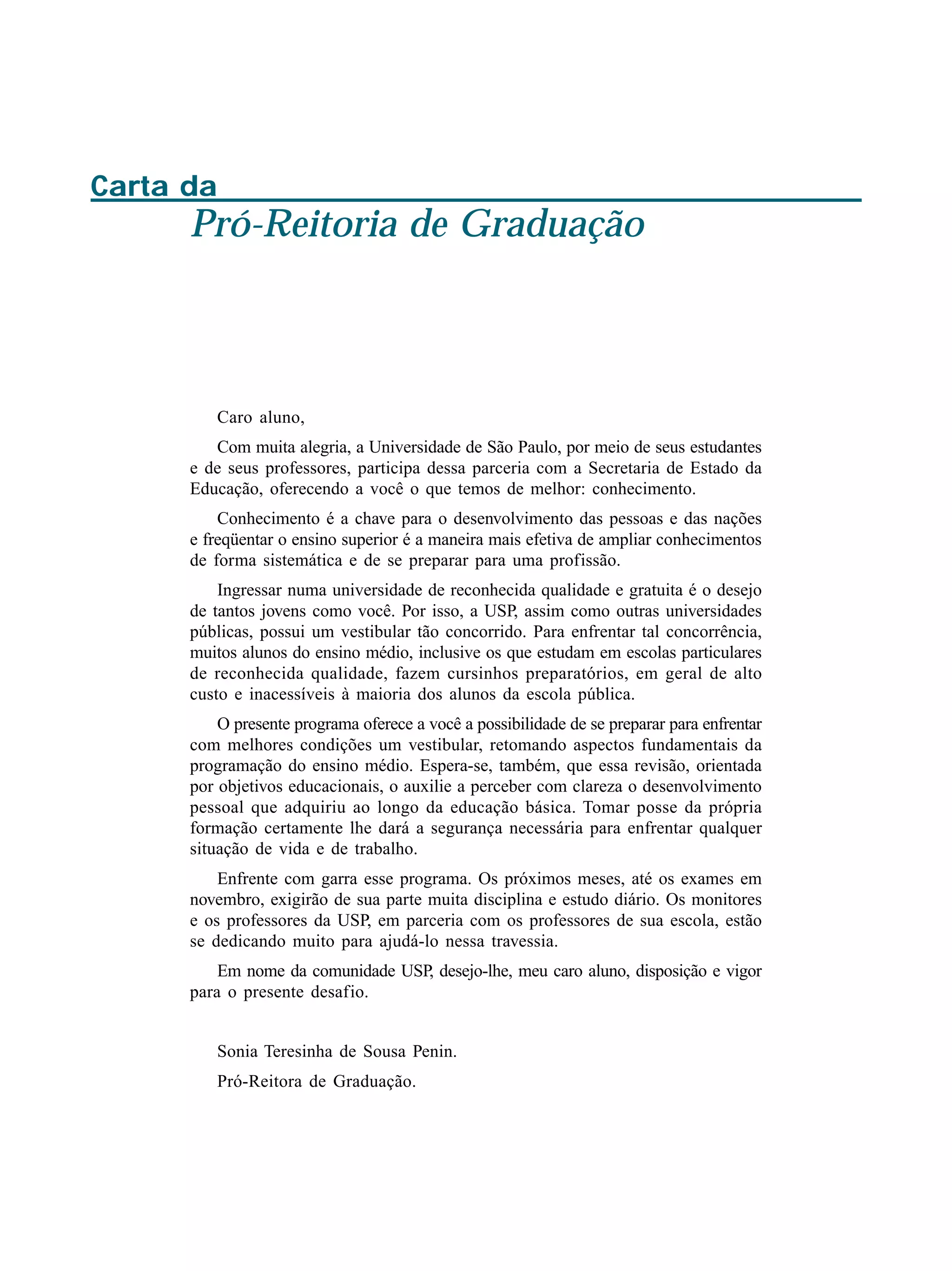 Carta da
Pró-Reitoria de Graduação
Caro aluno,
Com muita alegria, a Universidade de São Paulo, por meio de seus estudantes
e de seus professores, participa dessa parceria com a Secretaria de Estado da
Educação, oferecendo a você o que temos de melhor: conhecimento.
Conhecimento é a chave para o desenvolvimento das pessoas e das nações
e freqüentar o ensino superior é a maneira mais efetiva de ampliar conhecimentos
de forma sistemática e de se preparar para uma profissão.
Ingressar numa universidade de reconhecida qualidade e gratuita é o desejo
de tantos jovens como você. Por isso, a USP, assim como outras universidades
públicas, possui um vestibular tão concorrido. Para enfrentar tal concorrência,
muitos alunos do ensino médio, inclusive os que estudam em escolas particulares
de reconhecida qualidade, fazem cursinhos preparatórios, em geral de alto
custo e inacessíveis à maioria dos alunos da escola pública.
O presente programa oferece a você a possibilidade de se preparar para enfrentar
com melhores condições um vestibular, retomando aspectos fundamentais da
programação do ensino médio. Espera-se, também, que essa revisão, orientada
por objetivos educacionais, o auxilie a perceber com clareza o desenvolvimento
pessoal que adquiriu ao longo da educação básica. Tomar posse da própria
formação certamente lhe dará a segurança necessária para enfrentar qualquer
situação de vida e de trabalho.
Enfrente com garra esse programa. Os próximos meses, até os exames em
novembro, exigirão de sua parte muita disciplina e estudo diário. Os monitores
e os professores da USP, em parceria com os professores de sua escola, estão
se dedicando muito para ajudá-lo nessa travessia.
Em nome da comunidade USP, desejo-lhe, meu caro aluno, disposição e vigor
para o presente desafio.
Sonia Teresinha de Sousa Penin.
Pró-Reitora de Graduação.
 