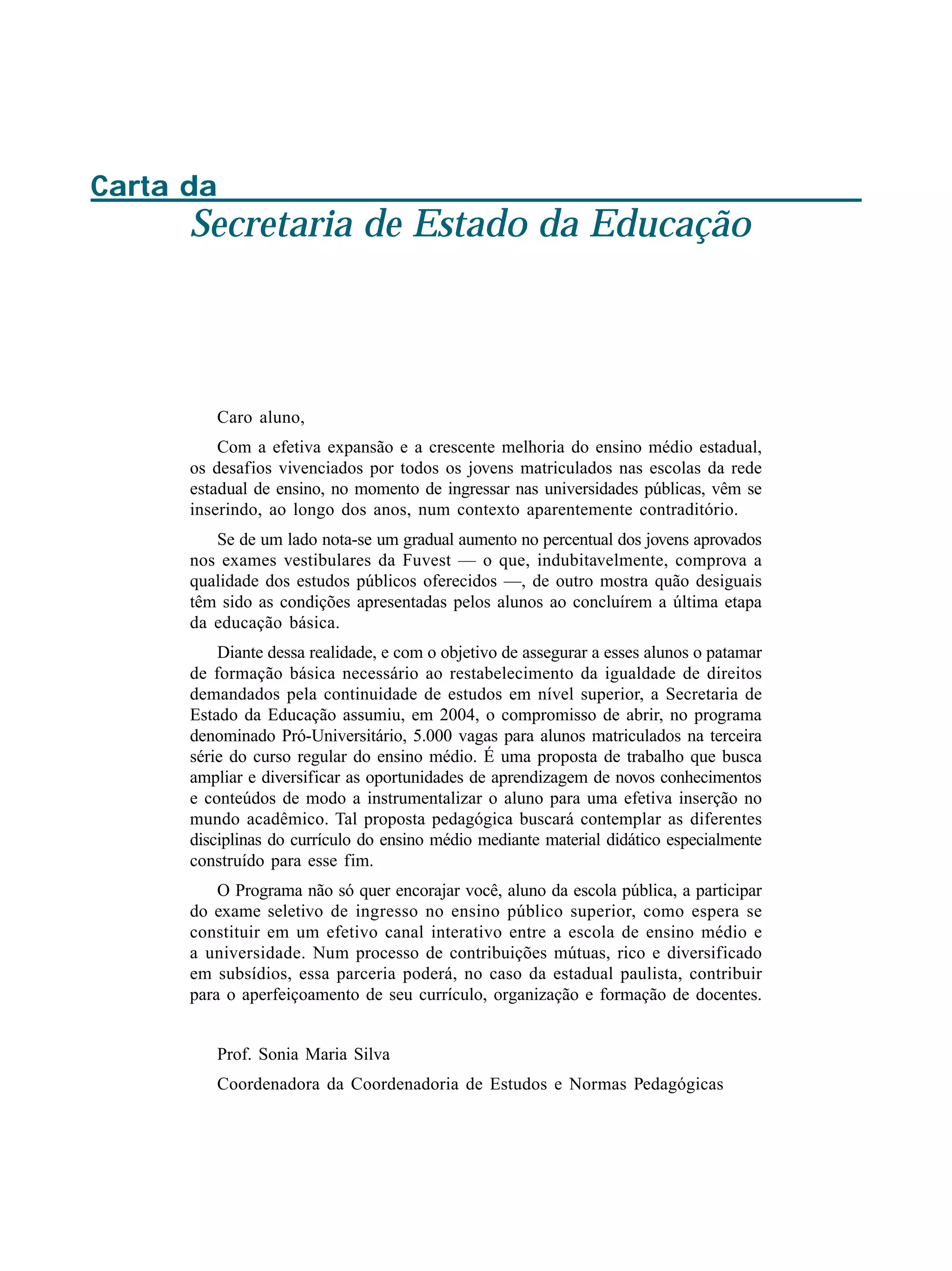Carta da
Secretaria de Estado da Educação
Caro aluno,
Com a efetiva expansão e a crescente melhoria do ensino médio estadual,
os desafios vivenciados por todos os jovens matriculados nas escolas da rede
estadual de ensino, no momento de ingressar nas universidades públicas, vêm se
inserindo, ao longo dos anos, num contexto aparentemente contraditório.
Se de um lado nota-se um gradual aumento no percentual dos jovens aprovados
nos exames vestibulares da Fuvest — o que, indubitavelmente, comprova a
qualidade dos estudos públicos oferecidos —, de outro mostra quão desiguais
têm sido as condições apresentadas pelos alunos ao concluírem a última etapa
da educação básica.
Diante dessa realidade, e com o objetivo de assegurar a esses alunos o patamar
de formação básica necessário ao restabelecimento da igualdade de direitos
demandados pela continuidade de estudos em nível superior, a Secretaria de
Estado da Educação assumiu, em 2004, o compromisso de abrir, no programa
denominado Pró-Universitário, 5.000 vagas para alunos matriculados na terceira
série do curso regular do ensino médio. É uma proposta de trabalho que busca
ampliar e diversificar as oportunidades de aprendizagem de novos conhecimentos
e conteúdos de modo a instrumentalizar o aluno para uma efetiva inserção no
mundo acadêmico. Tal proposta pedagógica buscará contemplar as diferentes
disciplinas do currículo do ensino médio mediante material didático especialmente
construído para esse fim.
O Programa não só quer encorajar você, aluno da escola pública, a participar
do exame seletivo de ingresso no ensino público superior, como espera se
constituir em um efetivo canal interativo entre a escola de ensino médio e
a universidade. Num processo de contribuições mútuas, rico e diversificado
em subsídios, essa parceria poderá, no caso da estadual paulista, contribuir
para o aperfeiçoamento de seu currículo, organização e formação de docentes.
Prof. Sonia Maria Silva
Coordenadora da Coordenadoria de Estudos e Normas Pedagógicas
 