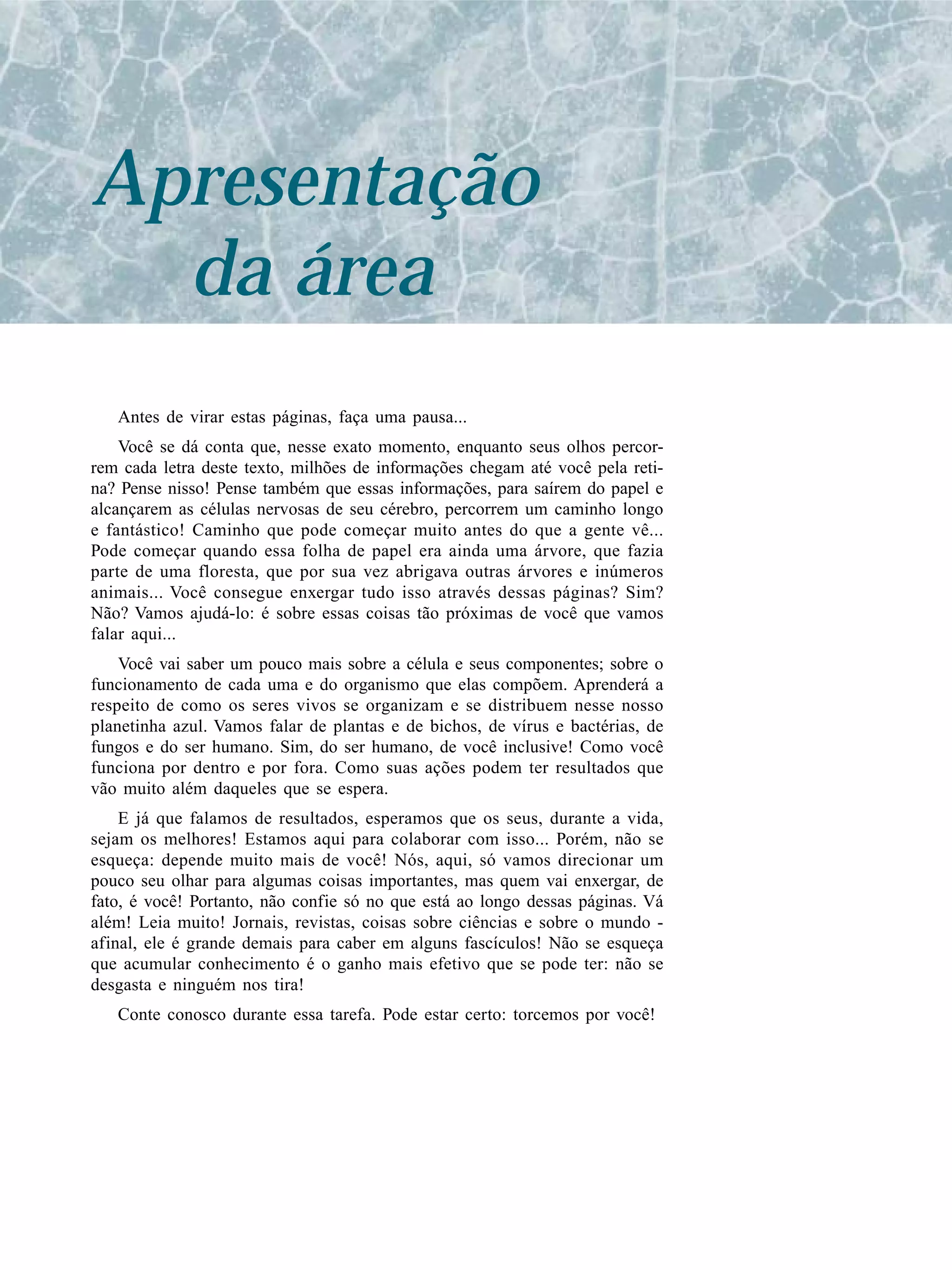 Apresentação
da área
Antes de virar estas páginas, faça uma pausa...
Você se dá conta que, nesse exato momento, enquanto seus olhos percor-
rem cada letra deste texto, milhões de informações chegam até você pela reti-
na? Pense nisso! Pense também que essas informações, para saírem do papel e
alcançarem as células nervosas de seu cérebro, percorrem um caminho longo
e fantástico! Caminho que pode começar muito antes do que a gente vê...
Pode começar quando essa folha de papel era ainda uma árvore, que fazia
parte de uma floresta, que por sua vez abrigava outras árvores e inúmeros
animais... Você consegue enxergar tudo isso através dessas páginas? Sim?
Não? Vamos ajudá-lo: é sobre essas coisas tão próximas de você que vamos
falar aqui...
Você vai saber um pouco mais sobre a célula e seus componentes; sobre o
funcionamento de cada uma e do organismo que elas compõem. Aprenderá a
respeito de como os seres vivos se organizam e se distribuem nesse nosso
planetinha azul. Vamos falar de plantas e de bichos, de vírus e bactérias, de
fungos e do ser humano. Sim, do ser humano, de você inclusive! Como você
funciona por dentro e por fora. Como suas ações podem ter resultados que
vão muito além daqueles que se espera.
E já que falamos de resultados, esperamos que os seus, durante a vida,
sejam os melhores! Estamos aqui para colaborar com isso... Porém, não se
esqueça: depende muito mais de você! Nós, aqui, só vamos direcionar um
pouco seu olhar para algumas coisas importantes, mas quem vai enxergar, de
fato, é você! Portanto, não confie só no que está ao longo dessas páginas. Vá
além! Leia muito! Jornais, revistas, coisas sobre ciências e sobre o mundo -
afinal, ele é grande demais para caber em alguns fascículos! Não se esqueça
que acumular conhecimento é o ganho mais efetivo que se pode ter: não se
desgasta e ninguém nos tira!
Conte conosco durante essa tarefa. Pode estar certo: torcemos por você!
 