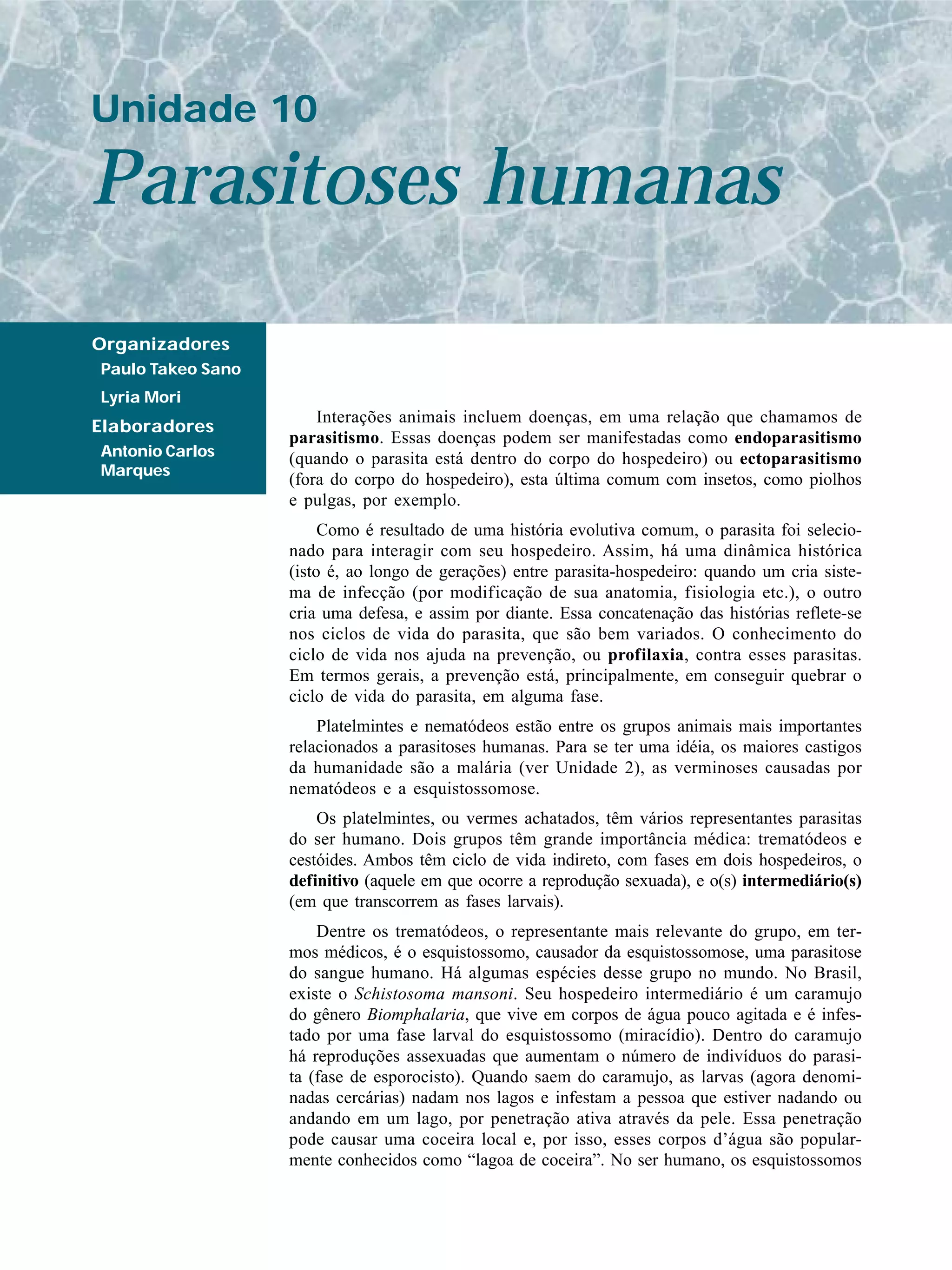 Unidade 10

Parasitoses humanas
Organizadores
Paulo Takeo Sano
Lyria Mori
                       Interações animais incluem doenças, em uma relação que chamamos de
Elaboradores
                   parasitismo. Essas doenças podem ser manifestadas como endoparasitismo
Antonio Carlos     (quando o parasita está dentro do corpo do hospedeiro) ou ectoparasitismo
Marques
                   (fora do corpo do hospedeiro), esta última comum com insetos, como piolhos
                   e pulgas, por exemplo.
                        Como é resultado de uma história evolutiva comum, o parasita foi selecio-
                   nado para interagir com seu hospedeiro. Assim, há uma dinâmica histórica
                   (isto é, ao longo de gerações) entre parasita-hospedeiro: quando um cria siste-
                   ma de infecção (por modificação de sua anatomia, fisiologia etc.), o outro
                   cria uma defesa, e assim por diante. Essa concatenação das histórias reflete-se
                   nos ciclos de vida do parasita, que são bem variados. O conhecimento do
                   ciclo de vida nos ajuda na prevenção, ou profilaxia, contra esses parasitas.
                   Em termos gerais, a prevenção está, principalmente, em conseguir quebrar o
                   ciclo de vida do parasita, em alguma fase.
                       Platelmintes e nematódeos estão entre os grupos animais mais importantes
                   relacionados a parasitoses humanas. Para se ter uma idéia, os maiores castigos
                   da humanidade são a malária (ver Unidade 2), as verminoses causadas por
                   nematódeos e a esquistossomose.
                       Os platelmintes, ou vermes achatados, têm vários representantes parasitas
                   do ser humano. Dois grupos têm grande importância médica: trematódeos e
                   cestóides. Ambos têm ciclo de vida indireto, com fases em dois hospedeiros, o
                   definitivo (aquele em que ocorre a reprodução sexuada), e o(s) intermediário(s)
                   (em que transcorrem as fases larvais).
                       Dentre os trematódeos, o representante mais relevante do grupo, em ter-
                   mos médicos, é o esquistossomo, causador da esquistossomose, uma parasitose
                   do sangue humano. Há algumas espécies desse grupo no mundo. No Brasil,
                   existe o Schistosoma mansoni. Seu hospedeiro intermediário é um caramujo
                   do gênero Biomphalaria, que vive em corpos de água pouco agitada e é infes-
                   tado por uma fase larval do esquistossomo (miracídio). Dentro do caramujo
                   há reproduções assexuadas que aumentam o número de indivíduos do parasi-
                   ta (fase de esporocisto). Quando saem do caramujo, as larvas (agora denomi-
                   nadas cercárias) nadam nos lagos e infestam a pessoa que estiver nadando ou
                   andando em um lago, por penetração ativa através da pele. Essa penetração
                   pode causar uma coceira local e, por isso, esses corpos d’água são popular-
                   mente conhecidos como “lagoa de coceira”. No ser humano, os esquistossomos
 