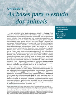Unidade 1

As bases para o estudo
   dos animais
                                                                                                           Organizadores
                                                                                                           Paulo Takeo Sano
                                                                                                           Lyria Mori
                                                                                              1
    A área da Biologia que se ocupa do estudo dos animais é a Zoologia . Você
                                                                                                           Elaboradores
sabe que os animais estão em nossa vida cotidiana e, por isso, acabamos nos
familiarizando com uma série de aspectos dos mesmos, sem necessariamente                                   Antonio Carlos
                                                                                                           Marques
sermos zoólogos. Pense nos animais que você conhece, começando pelos que
convivem em nossas casas, às vezes, desejados (cães, gatos, peixes, aves), ou
indesejados (formigas, baratas, morcegos, percevejos, pulgas, carrapatos). Há
animais que são utilizados pelo ser humano, seja como alimento (boi, porco,
cabrito, polvo, camarão, mexilhão, – até baratas e ratos são alimentos em al-
guns locais do mundo), como transporte (cavalo, boi, jumento etc.) ou como
diversão (cavalo, golfinhos), além dos muitos astros das telas como esponjas
falantes, gato e rato que se perseguem incessantemente, peixes e formigas as-
tros de filmes. Nossa interação com os animais às vezes tem conseqüências
bem maiores. Há animais responsáveis por sérios problemas, para a espécie
humana, como envenenamentos (por águas-vivas, cobras, aranhas), doenças
(inúmeras verminoses, ácaros, piolhos), pragas de cultivos (desde besouros até
lesmas), problemas relacionados à obtenção de energia (como mexilhões e
hidrozoários que entopem turbinas de hidrelétricas), dentre tantas outras
interações. E nós ? Somos também animais, um raminho na árvore evolutiva
deste enorme grupo. No total, há mais de um milhão de espécies animais co-
nhecidas, e estima-se que este grupo possa ser 10, 20 vezes maior!
     Dentro de toda essa diversidade, como organizamos os animais em seus dife-
rentes grupos? Tomando-nos como exemplo, somos vertebrados mamíferos por-
que possuímos vértebras e glândulas mamárias, respectivamente. Hierarquica-
mente, Vertebrata é um subfilo e Mammalia é uma classe deste subfilo, como
também são, por exemplo, as classes Aves e Amphibia (anfíbios). A classificação
(Fig. 1) usada pelos zoólogos traduz a evolução do grupo. A evolução ocorre ao
longo do tempo, havendo uma seqüência ilimitada de eventos evolutivos na his-
tória de cada grupo de organismos. Transpondo isso para a classificação animal,
temos que, em termos relativos, sempre um subfilo tem sua origem anterior à
classe que ele compreende, ou seja, o primeiro vertebrado surgiu, necessariamen-
te, antes do primeiro mamífero. Faz sentido, não?

1- http://www.ufba.br/~zoo1/intzoo.html [aspectos gerais da Zoologia, como e por que estudá-la].
- http://curlygirl.no.sapo.pt/animalia.htm [informações gerais sobre os grupos animais mais importantes
e seus sistemas (digestivo, circulatório, respiratório, excretor e de osmorregulação, nervoso e órgãos
dos sentidos e reprodutor). O nível de informação está, muitas vezes, além do necessário para o ensino
médio e, portanto, concentre-se somente nos aspectos mais gerais. Em geral, há bons quadros comparativos
para os grupos animais no final das exposições de cada sistema. Cuidado com o português de Portugal;
aqui, algumas grafias de palavras são diferentes. Na dúvida, consulte um dicionário.].
 