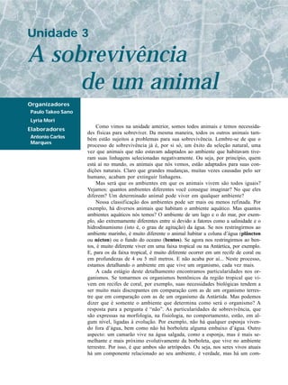 Unidade 3

A sobrevivência
     de um animal
Organizadores
Paulo Takeo Sano
Lyria Mori
                       Como vimos na unidade anterior, somos todos animais e temos necessida-
Elaboradores
                   des físicas para sobreviver. Da mesma maneira, todos os outros animais tam-
Antonio Carlos     bém estão sujeitos a problemas para sua sobrevivência. Lembre-se de que o
Marques
                   processo de sobrevivência já é, por si só, um êxito da seleção natural, uma
                   vez que animais que não estavam adaptados ao ambiente que habitavam tive-
                   ram suas linhagens selecionadas negativamente. Ou seja, por princípio, quem
                   está aí no mundo, os animais que nós vemos, estão adaptados para suas con-
                   dições naturais. Claro que grandes mudanças, muitas vezes causadas pelo ser
                   humano, acabam por extinguir linhagens.
                       Mas será que os ambientes em que os animais vivem são todos iguais?
                   Vejamos: quantos ambientes diferentes você consegue imaginar? No que eles
                   diferem? Um determinado animal pode viver em qualquer ambiente?
                       Nossa classificação dos ambientes pode ser mais ou menos refinada. Por
                   exemplo, há diversos animais que habitam o ambiente aquático. Mas quantos
                   ambientes aquáticos nós temos? O ambiente de um lago e o do mar, por exem-
                   plo, são extremamente diferentes entre si devido a fatores como a salinidade e o
                   hidrodinamismo (isto é, o grau de agitação) da água. Se nos restringirmos ao
                   ambiente marinho, é muito diferente o animal habitar a coluna d’água (plâncton
                   ou nécton) ou o fundo do oceano (bentos). Se agora nos restringirmos ao ben-
                   tos, é muito diferente viver em uma faixa tropical ou na Antártica, por exemplo.
                   E, para os da faixa tropical, é muito diferente ocorrer em um recife de coral ou
                   em profundezas de 4 ou 5 mil metros. E não acaba por aí... Neste processo,
                   estamos detalhando o ambiente em que vive um organismo, cada vez mais.
                       A cada estágio deste detalhamento encontramos particularidades nos or-
                   ganismos. Se tomarmos os organismos bentônicos da região tropical que vi-
                   vem em recifes de coral, por exemplo, suas necessidades biológicas tendem a
                   ser muito mais discrepantes em comparação com as de um organismo terres-
                   tre que em comparação com as de um organismo da Antártida. Mas podemos
                   dizer que é somente o ambiente que determina como será o organismo? A
                   resposta para a pergunta é “não”. As particularidades de sobrevivência, que
                   são expressas na morfologia, na fisiologia, no comportamento, estão, em al-
                   gum nível, ligadas à evolução. Por exemplo, não há qualquer esponja viven-
                   do fora d’água, bem como não há borboleta alguma embaixo d’água. Outro
                   aspecto: um camarão vive na água salgada, como a esponja, mas é mais se-
                   melhante e mais próximo evolutivamente da borboleta, que vive no ambiente
                   terrestre. Por isso, é que ambos são artrópodes. Ou seja, nos seres vivos atuais
                   há um componente relacionado ao seu ambiente, é verdade, mas há um com-
 