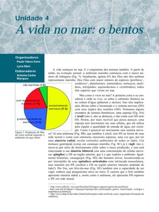 Unidade 4

A vida no mar: o bentos

Organizadores
 Paulo Takeo Sano
 Lyria Mori
                                   A vida começou no mar. E o surgimento dos animais também. A partir de
Elaboradores
                               então, na evolução animal, o ambiente marinho continuou com o maior nú-
 Antonio Carlos                mero de linhagens (Fig. 7). Atualmente, apenas 6% dos filos não têm nenhum
 Marques
                               representante marinho. Dos filos com maior número de espécies (poríferos1 ,
                                                    cnidários 2 , platelmintes, nematódeos, moluscos, anelí-
                                                    deos, artrópodes, equinodermos e vertebrados), todos
                                                    têm espécies que vivem no mar.
                                                         Mas como é viver no mar? A primeira coisa a se con-
                                                     siderar é onde se vive, se sobre o substrato (bentos) ou
                                                     na coluna d’água (plâncton e nécton). Isso tem implica-
                                                     ções óbvias sobre a locomoção e o sistema nervoso (SN)
                                                     com seus órgãos dos sentidos (OS). Tomemos alguns
                                                     exemplos de animais bentônicos: uma esponja (Fig. 8A)
                                                     é séssil (isto é, não se desloca), e não conta com SN nem
                                                     OS. Porém, por mais incrível que possa parecer, uma
                                                     esponja tem movimento em suas células, que ela utiliza
                                                     para regular a quantidade de entrada de água, por exem-
                                                     plo. Como é possível ter movimento sem sistema nervo-
Figura 7. Proporção de filos
do reino animal segundo o
                               so? Já uma anêmona (Fig. 8B), que também é séssil, tem SN na forma de uma
ambiente em que vivem.         rede neural e conta com estruturas sensoriais esparsas, uma vez que, por ter
                               uma simetria radial, recebe estímulos ambientais de todos os lados. Um
                               molusco gastrópode (como um caramujo marinho; Fig. 8C) já é vágil, isto é,
                               move-se por meio do deslizamento ciliar sobre o muco produzido, e isso está
                               relacionado à sua simetria bilateral com uma concentração de células nervo-
                               sas (gânglios) e OS na região anterior, que é a que explora o ambiente. Igual-
                               mente bilaterais, caranguejos (Fig. 8D) são bastante ativos, locomovendo-se
                               por intermédio de seus apêndices articulados com intrincada musculatura,
                               mas mantêm um SN cerebral e OS na região anterior (mesmo andando de
                               lado!). Por fim, um lírio-do-mar (Fig. 8E) também tem a capacidade de ser
                               vágil, embora seja pouquíssimo ativo no meio. É curioso que o lírio também
                               apresenta simetria radial e, assim como a anêmona, ele apresenta OS esparsos
                               e SN em rede neural.

                               1
                                 - http://www.ufba.br/~zoo1/porifera.html [biologia e aspectos gerais dos poríferos].
                               - http://acd.ufrj.br/labpor/1-Esponjas/Esponjas.htm [informações gerais, classificação, ecologia e
                               importância econômica].
                               2
                                 - http://www.ufrpe.br/lar/index3.html [informações sobre recifes de corais, importantes formações de
                               cnidários].
 