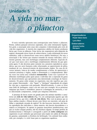 Unidade 5

A vida no mar:
     o plâncton
                                                                                 Organizadores
                                                                                 Paulo Takeo Sano
                                                                                 Lyria Mori
    O meio marinho apresenta uma contraposição entre bentos e plâncton.
                                                                                 Elaboradores
Porém, embora pareçam universos separados, eles estão intimamente ligados.
Em geral, a associação entre esses dois conjuntos é determinada pelo ciclo de    Antonio Carlos
                                                                                 Marques
vida dos organismos. A maioria dos organismos adultos do bentos produzem
larvas que vivem no plâncton. Estas larvas são responsáveis pela dispersão da
espécie, alcançando novos locais de sobrevivência, e pela colonização de novos
substratos, onde se desenvolvem como novos adultos bentônicos. Ou seja, a
associação é tão íntima que estamos tratando do mesmo indivíduo, com o
mesmo genoma, mas com morfologia completamente diferente. Equivale di-
zer que você nasce com a morfologia completamente diferente da que apre-
senta agora. E não devemos parar somente nos caracteres reprodutivos secun-
dários, que nos seres humanos estão relacionados ao aparecimento de pêlos,
mudança de voz, desenvolvimento de determinados órgãos. No caso de di-
versos animais, trata-se de mudar completamente a forma, de aparecerem e
sumirem estruturas e órgãos, mudar a alimentação e o comportamento. Mui-
tas vezes isso inclui uma verdadeira metamorfose. Como isso é possível? As
diferentes morfologias pelas quais passa o indivíduo são a expressão de genes
do desenvolvimento que apresentam uma determinada cronologia de funcio-
namento. Os genes estão sempre no organismo, mas não significa que este-
jam sempre funcionando – eles “ligam” e “desligam” dependendo do estágio
da vida que o organismo está passando. Metaforicamente, é como se fosse
uma linha de montagem, como a de um carro por exemplo: há as primeiras
máquinas que fazem o monobloco, passa-se à montagem da carroceria, e vai-
se adicionando componentes, sempre por máquinas diferentes.
    A presença de larvas ocorre em grande parte dos animais marinhos e carac-
teriza um ciclo de vida indireto (Fig. 11), em contraposição àqueles que não
possuem larvas, que têm o ciclo de vida direto. Mas você já pensou que as
fases adultas (macho e fêmea) devem estar férteis em sincronia, sob pena de
falhar a reprodução sexuada da espécie? Se não houvesse sincronia, não have-
ria reprodução dos indivíduos e, desta maneira, não haveria descendentes e a
espécie se extinguiria. Se apenas os gametas masculinos amadurecerem, sem
que os óvulos estejam prontos, não há eficiência alguma. O tempo perfeito de
amadurecimento e liberação é conseguido a partir de ciclos endógenos dos
organismos ou por estímulos que provocam uma reação em cadeia da liberação
de gametas, aumentando a eficiência da fertilização. Um estímulo bem conhe-
cido, por exemplo, é o ciclo lunar para os organismos aquáticos.
 
