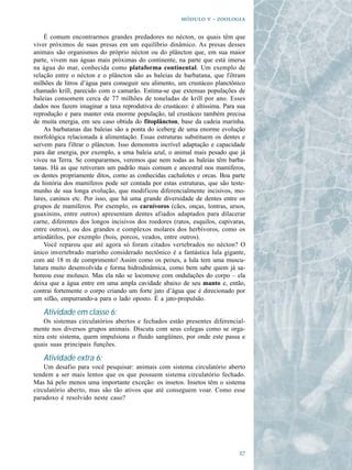   - 

    É comum encontrarmos grandes predadores no nécton, os quais têm que
viver próximos de suas presas em um equilíbrio dinâmico. As presas desses
animais são organismos do próprio nécton ou do plâncton que, em sua maior
parte, vivem nas águas mais próximas do continente, na parte que está imersa
na água do mar, conhecida como plataforma continental. Um exemplo de
relação entre o nécton e o plâncton são as baleias de barbatana, que filtram
milhões de litros d’água para conseguir seu alimento, um crustáceo planctônico
chamado krill, parecido com o camarão. Estima-se que extensas populações de
baleias consomem cerca de 77 milhões de toneladas de krill por ano. Esses
dados nos fazem imaginar a taxa reprodutiva do crustáceo: é altíssima. Para sua
reprodução e para manter esta enorme população, tal crustáceo também precisa
de muita energia, em seu caso obtida do fitoplâncton, base da cadeia marinha.
    As barbatanas das baleias são a ponta do iceberg de uma enorme evolução
morfológica relacionada à alimentação. Essas estruturas substituem os dentes e
servem para filtrar o plâncton. Isso demonstra incrível adaptação e capacidade
para dar energia, por exemplo, a uma baleia azul, o animal mais pesado que já
viveu na Terra. Se compararmos, veremos que nem todas as baleias têm barba-
tanas. Há as que retiveram um padrão mais comum e ancestral nos mamíferos,
os dentes propriamente ditos, como as conhecidas cachalotes e orcas. Boa parte
da história dos mamíferos pode ser contada por estas estruturas, que são teste-
munho de sua longa evolução, que modificou diferencialmente incisivos, mo-
lares, caninos etc. Por isso, que há uma grande diversidade de dentes entre os
grupos de mamíferos. Por exemplo, os carnívoros (cães, onças, lontras, ursos,
guaxinins, entre outros) apresentam dentes afiados adaptados para dilacerar
carne, diferentes dos longos incisivos dos roedores (ratos, esquilos, capivaras,
entre outros), ou dos grandes e complexos molares dos herbívoros, como os
artiodátilos, por exemplo (bois, porcos, veados, entre outros).
    Você reparou que até agora só foram citados vertebrados no nécton? O
único invertebrado marinho considerado nectônico é a fantástica lula gigante,
com até 18 m de comprimento! Assim como os peixes, a lula tem uma muscu-
latura muito desenvolvida e forma hidrodinâmica, como bem sabe quem já sa-
boreou esse molusco. Mas ela não se locomove com ondulações do corpo – ela
deixa que a água entre em uma ampla cavidade abaixo de seu manto e, então,
contrai fortemente o corpo criando um forte jato d’água que é direcionado por
um sifão, empurrando-a para o lado oposto. É a jato-propulsão.

   Atividade em classe 6:
    Os sistemas circulatórios abertos e fechados estão presentes diferencial-
mente nos diversos grupos animais. Discuta com seus colegas como se orga-
niza este sistema, quem impulsiona o fluido sangüíneo, por onde este passa e
quais suas principais funções.

   Atividade extra 6:
    Um desafio para você pesquisar: animais com sistema circulatório aberto
tendem a ser mais lentos que os que possuem sistema circulatório fechado.
Mas há pelo menos uma importante exceção: os insetos. Insetos têm o sistema
circulatório aberto, mas são tão ativos que até conseguem voar. Como esse
paradoxo é resolvido neste caso?




                                                                             
 