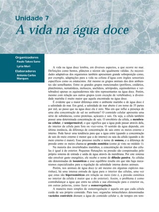 Unidade 7

A vida na água doce
Organizadores
Paulo Takeo Sano
Lyria Mori             A vida na água doce lembra, em diversos aspectos, a que ocorre no mar.
Elaboradores       Definições como bentos, plâncton e nécton são igualmente válidas. As necessi-
Antonio Carlos     dades adaptativas dos organismos também apresentam grande sobreposição como,
Marques            por exemplo, adaptações para a vida na coluna d’água com órgãos sensoriais
                   específicos como os estatocistos. Até mesmo os grupos animais dos dois ambien-
                   tes são semelhantes. Entre os grandes grupos mencionados (poríferos, cnidários,
                   platelmintes, nematódeos, moluscos, anelídeos, artrópodes, equinodermos e ver-
                   tebrados) apenas os equinodermos não têm representantes na água doce. Porém,
                   mesmo com relação aos outros grupos (com exceção de vertebrados), a diversi-
                   dade marinha é muito maior que aquela encontrada na água doce.
                       É evidente que a maior diferença entre o ambiente marinho e de água doce é
                   a salinidade do mar. Em geral, a salinidade de mar aberto é em torno de 35 partes
                   por mil, ao passo que na água doce ela é zero. Mas em que influi a presença de
                   uma alta concentração de sal no ambiente? O conteúdo celular apresenta uma
                   série de substâncias, como proteínas, açúcares e sais. Ou seja, a célula também
                   possui uma determinada concentração de sais. O envoltório da célula, a membra-
                   na celular, é semipermeável, o que significa que a água pode passar através dela,
                   do interior da célula para fora ou vice-versa. O sentido da água depende, em
                   última instância, da diferença de concentração de sais entre os meios externo e
                   interno. Pode haver uma tendência para que a água entre (quando a concentração
                   de sais do meio externo é menor que a do interno) ou saia da célula (quando a do
                   meio externo é maior). Esse processo recebe o nome de osmose, e a diferença de
                   pressão entre os meios chama-se pressão osmótica (como já visto no módulo 1).
                       Na maioria dos invertebrados marinhos, a concentração do interior das célu-
                   las é igual à do exterior. Pequenas flutuações na pressão são compensadas pelo
                   próprio sistema de entrada e saída de água através da membrana. Por este sistema
                   não envolver gasto energético, ele recebe o nome de difusão passiva. As células
                   são denominadas de isosmóticas e esse equilíbrio resulta em que não haja meca-
                   nismos especializados para a regulação da salinidade interna destes animais.
                       Porém, nos animais de água doce (e até mesmo em algumas espécies ma-
                   rinhas), há uma intensa entrada de água para o interior das células, uma vez
                   que estas são hiperosmóticas em relação ao meio (isto é, a pressão osmótica
                   no interior da célula é maior que a do exterior). Assim, o problema é como
                   contrabalançar a água que entra na célula e sua eliminação para o exterior ou,
                   em outras palavras, como fazer a osmorregulação.
                       A maneira mais simples de osmorregulação é aquela em que cada célula
                   cuida de seu próprio conteúdo. Para isso, organelas intracelulares denominadas
                   vacúolos contráteis drenam a água do conteúdo celular e, de tempos em tem-
 
