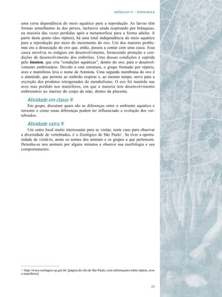   - 

uma certa dependência do meio aquático para a reprodução. As larvas têm
formas semelhantes às dos peixes, inclusive ainda respirando por brânquias,
na maioria das vezes perdidas após a metamorfose para a forma adulta. A
partir deste ponto (dos répteis), há uma total independência do meio aquático
para a reprodução por meio do incremento do ovo. Um dos maiores proble-
mas era a dessecação do ovo que, então, passou a contar com uma casca. Essa
casca envolvia os estágios em desenvolvimento, fornecendo proteção e con-
dições de desenvolvimento dos embriões. Uma dessas condições é suprida
pelo âmnion, que cria “condições aquáticas”, dentro do ovo, para o desenvol-
vimento embrionário. Devido a esta estrutura, o grupo formado por répteis,
aves e mamíferos leva o nome de Amniota. Uma segunda membrana do ovo é
o alantóide, que permite ao embrião respirar e, ao mesmo tempo, serve para a
excreção dos produtos nitrogenados do metabolismo. O ovo foi mantido nas
aves mas perdido nos mamíferos, em que a maioria tem desenvolvimento
embrionário no interior do corpo da mãe, dentro da placenta.

    Atividade em classe 9:
    Em grupo, discutam quais são as diferenças entre o ambiente aquático e
terrestre e como essas diferenças podem ter influenciado a evolução dos ver-
tebrados.

    Atividade extra 9:
    Um outro local muito interessante para se visitar, neste caso para observar
a diversidade de vertebrados, é o Zoológico de São Paulo1 . Se tiver a oportu-
nidade de visitá-lo, anote os nomes dos animais e os grupos a que pertencem.
Detenha-se nos animais por alguns minutos e observe sua morfologia e seu
comportamento.




1
 - http://www.zoologico.sp.gov.br/ [página do zôo de São Paulo, com informações sobre répteis, aves
e mamíferos].


                                                                                                
 