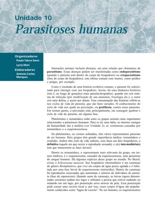 Unidade 10

Parasitoses humanas
Organizadores
Paulo Takeo Sano
Lyria Mori
                       Interações animais incluem doenças, em uma relação que chamamos de
Elaboradores
                   parasitismo. Essas doenças podem ser manifestadas como endoparasitismo
Antonio Carlos     (quando o parasita está dentro do corpo do hospedeiro) ou ectoparasitismo
Marques
                   (fora do corpo do hospedeiro), esta última comum com insetos, como piolhos
                   e pulgas, por exemplo.
                        Como é resultado de uma história evolutiva comum, o parasita foi selecio-
                   nado para interagir com seu hospedeiro. Assim, há uma dinâmica histórica
                   (isto é, ao longo de gerações) entre parasita-hospedeiro: quando um cria siste-
                   ma de infecção (por modificação de sua anatomia, fisiologia etc.), o outro
                   cria uma defesa, e assim por diante. Essa concatenação das histórias reflete-se
                   nos ciclos de vida do parasita, que são bem variados. O conhecimento do
                   ciclo de vida nos ajuda na prevenção, ou profilaxia, contra esses parasitas.
                   Em termos gerais, a prevenção está, principalmente, em conseguir quebrar o
                   ciclo de vida do parasita, em alguma fase.
                       Platelmintes e nematódeos estão entre os grupos animais mais importantes
                   relacionados a parasitoses humanas. Para se ter uma idéia, os maiores castigos
                   da humanidade são a malária (ver Unidade 2), as verminoses causadas por
                   nematódeos e a esquistossomose.
                       Os platelmintes, ou vermes achatados, têm vários representantes parasitas
                   do ser humano. Dois grupos têm grande importância médica: trematódeos e
                   cestóides. Ambos têm ciclo de vida indireto, com fases em dois hospedeiros, o
                   definitivo (aquele em que ocorre a reprodução sexuada), e o(s) intermediário(s)
                   (em que transcorrem as fases larvais).
                       Dentre os trematódeos, o representante mais relevante do grupo, em ter-
                   mos médicos, é o esquistossomo, causador da esquistossomose, uma parasitose
                   do sangue humano. Há algumas espécies desse grupo no mundo. No Brasil,
                   existe o Schistosoma mansoni. Seu hospedeiro intermediário é um caramujo
                   do gênero Biomphalaria, que vive em corpos de água pouco agitada e é infes-
                   tado por uma fase larval do esquistossomo (miracídio). Dentro do caramujo
                   há reproduções assexuadas que aumentam o número de indivíduos do parasi-
                   ta (fase de esporocisto). Quando saem do caramujo, as larvas (agora denomi-
                   nadas cercárias) nadam nos lagos e infestam a pessoa que estiver nadando ou
                   andando em um lago, por penetração ativa através da pele. Essa penetração
                   pode causar uma coceira local e, por isso, esses corpos d’água são popular-
                   mente conhecidos como “lagoa de coceira”. No ser humano, os esquistossomos
 