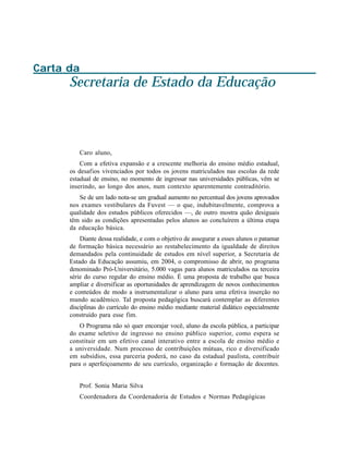 Carta da
      Secretaria de Estado da Educação



         Caro aluno,
          Com a efetiva expansão e a crescente melhoria do ensino médio estadual,
      os desafios vivenciados por todos os jovens matriculados nas escolas da rede
      estadual de ensino, no momento de ingressar nas universidades públicas, vêm se
      inserindo, ao longo dos anos, num contexto aparentemente contraditório.
         Se de um lado nota-se um gradual aumento no percentual dos jovens aprovados
      nos exames vestibulares da Fuvest — o que, indubitavelmente, comprova a
      qualidade dos estudos públicos oferecidos —, de outro mostra quão desiguais
      têm sido as condições apresentadas pelos alunos ao concluírem a última etapa
      da educação básica.
          Diante dessa realidade, e com o objetivo de assegurar a esses alunos o patamar
      de formação básica necessário ao restabelecimento da igualdade de direitos
      demandados pela continuidade de estudos em nível superior, a Secretaria de
      Estado da Educação assumiu, em 2004, o compromisso de abrir, no programa
      denominado Pró-Universitário, 5.000 vagas para alunos matriculados na terceira
      série do curso regular do ensino médio. É uma proposta de trabalho que busca
      ampliar e diversificar as oportunidades de aprendizagem de novos conhecimentos
      e conteúdos de modo a instrumentalizar o aluno para uma efetiva inserção no
      mundo acadêmico. Tal proposta pedagógica buscará contemplar as diferentes
      disciplinas do currículo do ensino médio mediante material didático especialmente
      construído para esse fim.
          O Programa não só quer encorajar você, aluno da escola pública, a participar
      do exame seletivo de ingresso no ensino público superior, como espera se
      constituir em um efetivo canal interativo entre a escola de ensino médio e
      a universidade. Num processo de contribuições mútuas, rico e diversificado
      em subsídios, essa parceria poderá, no caso da estadual paulista, contribuir
      para o aperfeiçoamento de seu currículo, organização e formação de docentes.


         Prof. Sonia Maria Silva
         Coordenadora da Coordenadoria de Estudos e Normas Pedagógicas
 