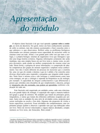 Apresentação
  do módulo
    O objetivo deste fascículo é de que você aprenda a pensar sobre a zoolo-
gia, ao invés de decorá-la. Em geral, temos um bom conhecimento acumula-
do sobre os animais, mas não estamos acostumados a fazer conexões entre o
que sabemos e o que observamos. Refletir sobre os problemas biológicos
relacionados aos animais aumenta nossa capacidade de raciocínio sobre os
sistemas como um todo. Afinal, é em grande parte sobre isso que trata a zoo-
logia, e a própria biologia: sistemas de organismos vivos que interagem e que
têm uma longa história evolutiva. Algumas informações certamente não serão
imediatas, mas uma simples busca em um livro texto e, muitas vezes, no pró-
prio dicionário, pode ajudar na melhor compreensão do sistema como um
todo. Desta forma, a pesquisa de novas informações e a composição de tabe-
las comparativas dos grupos de animais organizam e ampliam nosso conheci-
mento. Isso não é muito diferente do processo de raciocínio que o cientista
faz, uma vez que ele estuda e domina o que já é sabido e faz conexões entre
diversas observações para responder a perguntas que ninguém ainda respon-
deu. Tente fazer a mesma coisa e não enxergue o conhecimento como uma
coisa estanque, em que a citologia é separada da bioquímica ou da zoologia,
por exemplo. A capacidade de integrar conhecimentos é que diferenciará a
pessoa que entendeu uma disciplina da que simplesmente a decorou, porque
as integrações não são ensinadas, mas podem ser aprendidas conforme a de-
dicação de cada um.
      Este fascículo está organizado em unidades curtas, cada uma relaciona-
da a um grande tópico da zoologia. A exposição não segue a maneira tradicio-
nal (grupo a grupo de animais). Há unidades que tratam de princípios gerais,
integradores, e outras que tratam dos diferentes ambientes ocupados por ani-
mais. Junto com as unidades há uma série de atividades extras, propostas para
serem realizadas na escola e fora dela. Algumas são propostas de visitas a
locais específicos, acessíveis. Essas atividades são complementares, mas im-
portantes porque ajudam a observar e aprender sem que seja debruçado sobre
um livro. Sítios da internet relacionados a alguns tópicos abordados, comple-
mentares ao livro texto, são fornecidos. Bom estudo !1



1
 Agradeço a Rodrigo Hirata Willemart pelos comentários e melhorias sugeridos ao texto. A utilização
de parte das figuras foi gentilmente cedida pelo Prof. José Mariano Amabis e foram extraídas de
Amabis, J.M. & Martho, G.R.1985. Curso Básico de Biologia, v. 2, Os seres vivos. Editora Moderna.
 
