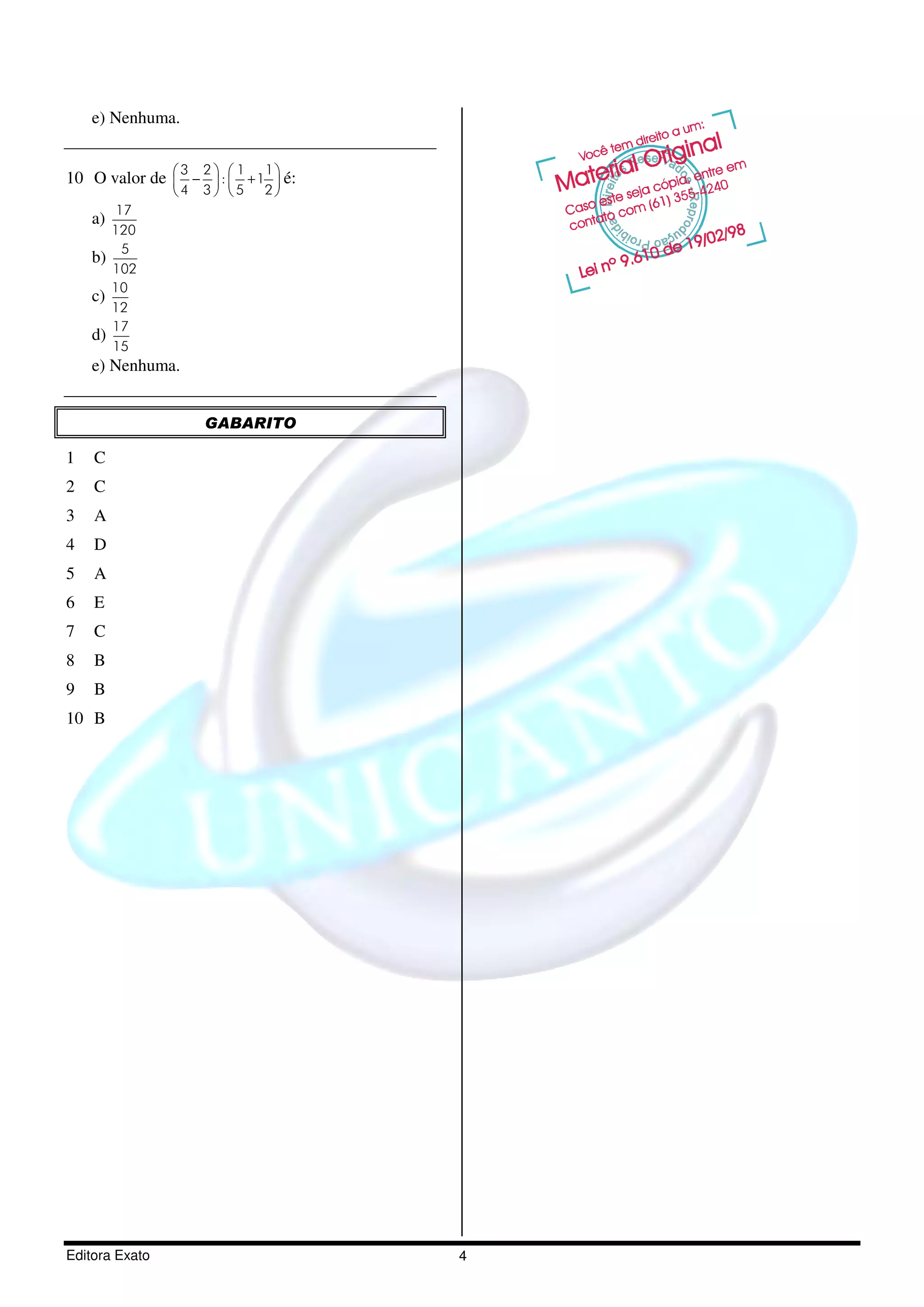 e) Nenhuma.


10 O valor de  −  :  + 1  é:
                3 2   1 1
              
              4 3   5 2
          17
    a)
         120
           5
    b)
         102
         10
    c)
         12
         17
    d)
         15
    e) Nenhuma.


                   GABARITO

1   C
2   C
3   A
4   D
5   A
6   E
7   C
8   B
9   B
10 B




Editora Exato                      4
 