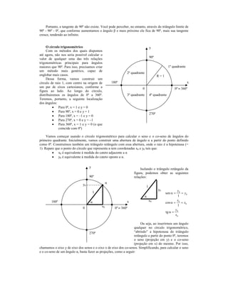 Portanto, a tangente de 90º não existe. Você pode perceber, no entanto, através do triângulo limite de
90º - 90º - 0º, que conforme aumentamos o ângulo β e mais próximo ele fica de 90º, mais sua tangente
cresce, tendendo ao infinito.


     O círculo trigonométrico                                                     y
     Com os métodos dos quais dispomos
até agora, não nos seria possível calcular o
valor de qualquer uma das três relações                                           90º
trigonométricas principais para ângulos
maiores que 90º. Para isso, precisamos criar                                                     1º quadrante
um método mais genérico, capaz de
                                                               2º quadrante
englobar mais casos.                                                                     R=1
     Dessa forma, vamos construir um
círculo de raio 1, com centro na origem de           180º                                                       x
um par de eixos cartesianos, conforme a                                   0                          0º ≡ 360º
figura ao lado. Ao longo do círculo,
distribuiremos os ângulos de 0º a 360º.                        3º quadrante       4º quadrante
Teremos, portanto, a seguinte localização
dos ângulos:
          • Para 0º, x = 1 e y = 0
          • Para 90º, x = 0 e y = 1
                                                                                  270º
          • Para 180º, x = –1 e y = 0
          • Para 270º, x = 0 e y = –1
          • Para 360º, x = 1 e y = 0 (o que
              coincide com 0º)

     Vamos começar usando o círculo trigonométrico para calcular o seno e o co-seno de ângulos do
primeiro quadrante. Inicialmente, vamos construir uma abertura de ângulo α a partir do ponto definido
como 0º. Construímos também um triângulo retângulo com essa abertura, onde o raio é a hipotenusa (=
1). Repare que o ponto do círculo que representa α tem coordenadas x0 e y0 tais que:
         • x0 é equivalente à medida do cateto adjacente a α
         • y0 é equivalente à medida do cateto oposto a α.

                                    y
                                                                        Isolando o triângulo retângulo da
                                                                   figura, podemos obter as seguintes
                                    90º                            relações:
                                                 α
                               y0
                                                                              1
                                                                                         y0            y0
                                        1                                                      sen α =    = y0
                                                                              α                         1
        180º                                                   x                  x0                   x
                                    α                                                          cos α = 0 = x0
                                            x0                                                          1
                               0                       0º ≡ 360º                                      y0
                                                                                               tg α =
                                                                                                      x0

                                                                        Ou seja, ao inserirmos um ângulo
                                                                   qualquer no círculo trigonométrico,
                                   270º                            “abrindo” a hipotenusa do triângulo
                                                                   retângulo a partir do ponto 0º, teremos
                                                                   o seno (projeção em y) e o co-seno
                                                                   (projeção em x) do mesmo. Por isso,
chamamos o eixo y de eixo dos senos e o eixo x de eixo dos co-senos. Simplificando, para calcular o seno
e o co-seno de um ângulo α, basta fazer as projeções, como a seguir:
 
