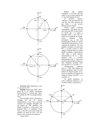 sen                                       Repare        que       quando
                                                                          “fechamos” α até fazer com que
                                                                          valha 0º, seu co-seno aumenta até
                                     90º                                  1 e seu seno diminui até zero.
                                                 α                             O       processo       inverso,
                           sen α                                          “abrindo” α até que valha 90º, faz
                                                                          com que seu seno aumente até
                                         1                                que valha 1 e seu co-seno
                                                                          diminua até que valha 0.
        180º                          α                         cos            Vamos       agora    continuar
                                                                          aumentando α de forma que ele
                                 0           cos α      0º ≡ 360º         seja maior que 90º. O seno volta a
                                                                          ser menor que 1 e, agora, a
                                                                          projeção sobre o eixo dos co-
                                                                          senos fica à esquerda da origem.
                                                                          Como          tomamos          como
                                                                          pressuposto que a reta está
                                     270º                                 orientada para a direita, os valores
                                                                          à direita de 0 são positivos e à sua
                                                                          esquerda são negativos. Por isso,
                                                                          quando α começa a ser maior que
                                     sen                                  90º, o co-seno começa a ficar
                                                                          negativo. Quando mais α se afasta
                                     90º                                  de 90º e, portanto, se aproxima de
                                                                          180º, mais o seno diminui,
                    α                                                     aproximando-se de 0, e mais
                                     sen α
                                                                          negativo      fica    o     co-seno,
                             1                                            aproximando-se de -1. Veja como
                                                                          isso fica representado na figura ao
                                                                          lado. Podemos, portanto, dizer
        180º                                                    cos
                                                                          que sen180º = 0 e cos180º = −1 .
                    cos α < 0        0                  0º ≡ 360º              Analogamente,         podemos
                                                                          fazer α > 180º. Para ângulos do
                                                                          terceiro quadrante, tanto os senos
                                                                          (abaixo da origem) quanto os co-
                                                                          senos (à esquerda da origem) são
                                                                          negativos. Assim, sen 270º = −1 e
                                     270º                                  cos 270º = 0 .
                                                                               No quarto quadrante, os
                                                                          senos continuam negativos e os
                                                                          co-senos voltam a ser positivos.

     Exercício 2.2.1: Determine o seno                                     sen
e o co-seno de 150º.
     Solução: Repare que “abrir” 150º a                                    90º
partir de 0º no sentido anti-horário
(convencional) é o mesmo que “abrir”
30º a partir de 180º no sentido horário.             150º                                   30º
Veja:
     Esse exemplo mostra claramente a
utilidade    do     uso    do     círculo        180º                                                   cos
                                                                    30º        30º
trigonométrico. Como não é possível
construir um triângulo retângulo com                                       0                   0º ≡ 360º
um ângulo de 150º, plotamos esse
ângulo no gráfico e vemos qual é sua
projeção sobre o 1º quadrante. Nesse
caso, o eixo dos senos serve como um
espelho. Os senos de 150º e 30º são
iguais e seus co-senos são simétricos.                                     270º
     Assim, temos:
 