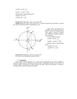 sen150º = sen 30º = 1
                            2
    cos150º = − cos 30º = − 3
                             2
    Podemos tomar a seguinte regra geral:
    sen (180º −θ ) = sen θ
    cos (180º −θ ) = − cos θ


    Exercício 2.2.2: Determine o seno e o co-seno de 300º.
    Solução: Repare que “abrir” 300º a partir de 0º no sentido anti-horário (convencional) é o mesmo
que “abrir” 60º a partir de 360º no sentido horário. Veja:

                                sen
                                                                   Agora, temos um ângulo do 4º
                                                               quadrante, que novamente projetamos
                                90º
                                         60º                   para 1º. O eixo dos co-senos serviu
                                                               como espelho e, portanto, os ângulos
                                                               60º e 300º têm o mesmo co-seno, e
                                                               senos simétricos.
                                                                   Por isso, podemos escrever:
   180º                         60º                     cos         cos 300º = cos 60º = 1
                                                                                           2
                            0   60º            0º ≡ 360º            sen 300º = − sen 60º = − 3
                                                                                               2
                                                                   Podemos tomar a seguinte regra
                                                               geral:
                                                                    cos(360º −θ) = cos θ
                                                                    sen(360º −θ) = − sen θ
                                       300º
                                270º



    Exercício 2.2.3: Determine o seno e o co-seno de 225º.
    Este exercício será deixado para a prática do leitor.


          3. Conclusão
    Nesse capítulo, não prosseguimos com o estudo da física propriamente dito. Fomos obrigados a
concretizar alguns conceitos matemáticos essenciais para a continuidade da teoria do movimento. No
próximo capítulo, colocaremos em prática algumas das idéias expostas anteriormente, ao abordar a
cinemática escalar através dos gráficos cartesianos.
 
