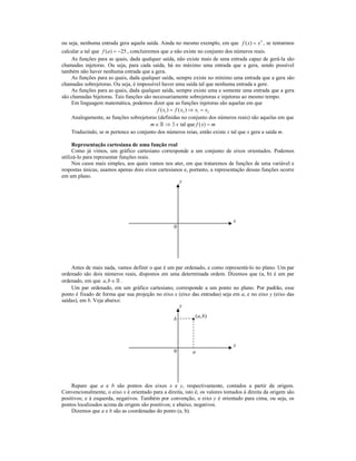 ou seja, nenhuma entrada gera aquela saída. Ainda no mesmo exemplo, em que f ( x ) = x 2 , se tentarmos
calcular a tal que f (a ) = −25 , concluiremos que a não existe no conjunto dos números reais.
    As funções para as quais, dada qualquer saída, não existe mais de uma entrada capaz de gerá-la são
chamadas injetoras. Ou seja, para cada saída, há no máximo uma entrada que a gera, sendo possível
também não haver nenhuma entrada que a gera.
    As funções para as quais, dada qualquer saída, sempre existe no mínimo uma entrada que a gera são
chamadas sobrejetoras. Ou seja, é impossível haver uma saída tal que nenhuma entrada a gere.
    As funções para as quais, dada qualquer saída, sempre existe uma e somente uma entrada que a gera
são chamadas bijetoras. Tais funções são necessariamente sobrejetoras e injetoras ao mesmo tempo.
    Em linguagem matemática, podemos dizer que as funções injetoras são aquelas em que
                                              f ( x1 ) = f ( x2 ) ⇒ x1 = x2
    Analogamente, as funções sobrejetoras (definidas no conjunto dos números reais) são aquelas em que
                                           m ∈ » ⇒ ∃ x tal que f ( x) = m
    Traduzindo, se m pertence ao conjunto dos números reias, então existe x tal que x gera a saída m.

     Representação cartesiana de uma função real
     Como já vimos, um gráfico cartesiano corresponde a um conjunto de eixos orientados. Podemos
utilizá-lo para representar funções reais.
     Nos casos mais simples, aos quais vamos nos ater, em que trataremos de funções de uma variável e
respostas únicas, usamos apenas dois eixos cartesianos e, portanto, a representação dessas funções ocorre
em um plano.
                                                     y




                                                                              x
                                                   0




    Antes de mais nada, vamos definir o que é um par ordenado, e como representá-lo no plano. Um par
ordenado são dois números reais, dispostos em uma determinada ordem. Dizemos que (a, b) é um par
ordenado, em que a, b ∈ » .
    Um par ordenado, em um gráfico cartesiano, corresponde a um ponto no plano. Por padrão, esse
ponto é fixado de forma que sua projeção no eixo x (eixo das entradas) seja em a, e no eixo y (eixo das
saídas), em b. Veja abaixo:
                                                   y
                                                            ( a, b)
                                                   b



                                                                              x
                                                   0       a




     Repare que a e b são pontos dos eixos x e y, respectivamente, contados a partir da origem.
Convencionalmente, o eixo x é orientado para a direita, isto é, os valores tomados à direita da origem são
positivos; e à esquerda, negativos. Também por convenção, o eixo y é orientado para cima, ou seja, os
pontos localizados acima da origem são positivos; e abaixo, negativos.
     Dizemos que a e b são as coordenadas do ponto (a, b).
 