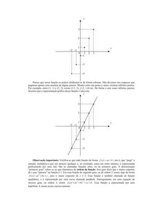 y



                                                  5


                                                  3


                                                  1                                x
                                         −2 −1
                                                   0     1   2   3
                                                       −1


                                                       −3


                                                       −5


    Parece que nessa função os pontos alinharam-se de forma colinear. Não devemos nos esquecer que
pegamos apenas uma amostra de alguns pontos. Mesmo entre um ponto e outro, existem infinitos pontos.
Por exemplo, entre (1, 1) e (2, 3), existe (1,5, 2), (1,2, 1,4) etc. De forma a unir esses infinitos pontos,
dizemos que a representação gráfica dessa função é uma reta.
                                                         y



                                                  5


                                                  3


                                                  1                                x
                                         −2 −1
                                                   0     1   2   3
                                                       −1


                                                       −3


                                                       −5



       Observação importante: Verifica-se que toda função da forma f ( x) = ax + b , isto é, que “pega” a
entrada, multiplica-a por um número qualquer e, ao resultado, soma um outro número, é representada
graficamente por uma reta. São as chamadas funções afins, ou de primeiro grau. A denominação
“primeiro grau” refere-se ao que chamamos de ordem da função. Isso quer dizer que o maior expoente
de x que “aparece” na função é 1. Em uma função do segundo grau, ou de ordem 2, temos algo da forma
 f ( x ) = ax 2 + bx + c , pois o maior expoente de x é 2. Essa função é também chamada de função
quadrática, e é representada por uma curva chamada parábola. Analogamente, em uma equação de
terceiro grau, ou ordem 3, temos f ( x ) = ax 3 + bx 2 + cx + d . Essa função é representada por uma
hipérbole. E assim ocorre sucessivamente.
 