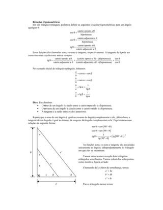 Relações trigonométricas
    Em um triângulo retângulo, podemos definir as seguintes relações trigonométricas para um ângulo
qualquer θ:
                                                   cateto oposto a θ
                                           sen θ =
                                                      hipotenusa
                                                   cateto adjacente a θ
                                           cos θ =
                                                        hipotenusa
                                                   cateto oposto a θ
                                           tg θ =
                                                  cateto adjacente a θ
    Essas funções são chamadas seno, co-seno e tangente, respectivamente. A tangente de θ pode ser
reescrita como a razão entre seno e co-seno:
                           cateto oposto a θ       (cateto oposto a θ) ÷ ( hipotenusa)   sen θ
                   tg θ =                      =                                       =
                          cateto adjacente a θ (cateto adjacente a θ) ÷ ( hipotenusa) cos θ

      No exemplo inicial de triângulo retângulo, tínhamos:
                                                a
                                                   = cos α = sen β
                                                h
                                                b
                                                   = sen α = cos β
                                                h
                                                b             1
                                                   = tg α =
                                                a           tg β
                                                a            1
                                                   = tg β =
                                                b           tg α

      Dica: Para lembrar:
          • O seno de um ângulo é a razão entre o cateto separado e a hipotenusa.
          • O co-seno de um ângulo é a razão entre o cateto colado e a hipotenusa.
          • A tangente é a razão entre os dois anteriores.

     Repare que o seno de um ângulo é igual ao co-seno do ângulo complementar a ele. Além disso, a
tangente de um ângulo é igual ao inverso da tangente do ângulo complementar a ele. Exprimimos essas
relações da seguinte forma:
                                                              sen θ = cos ( 90º −θ )
                                                                 cos θ = sen ( 90 − θ )
            α                                                                   1
                                                                                        = ( tg ( 90º −θ ) )
                                                                                                            −1
                                                                 tg θ =
                                                                          tg ( 90º −θ )

                                                        As funções seno, co-seno e tangente são associadas
                                                    unicamente ao ângulo, independentemente do triângulo
                                                    em que eles se encontram.
 b'                                 a’
            α
                                                         Vamos tomar como exemplo dois triângulos
                                                    retângulos semelhantes. Vamos colocá-los sobrepostos,
                                                    como mostra a figura ao lado:
                       a
            b
                                                        Chamando de k o fator de semelhança, temos:
                                                                            a ' = ka
                   c       β                β                               b ' = kb
                                                                                   c ' = kc

                               c'                       Para o triângulo menor temos:
 