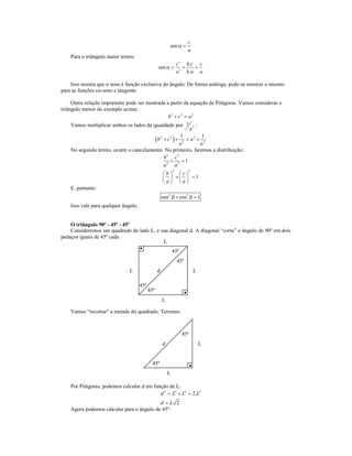 c
                                                          sen α =
                                                                        a
    Para o triângulo maior temos:
                                                                  c ' k.c c
                                                  sen α =            =    =
                                                                  a ' k .a a

    Isso mostra que o seno é função exclusiva do ângulo. De forma análoga, pode-se mostrar o mesmo
para as funções co-seno e tangente.

     Outra relação importante pode ser mostrada a partir da equação de Pitágoras. Vamos considerar o
triângulo menor do exemplo acima:
                                                  b2 + c 2 = a2
     Vamos multiplicar ambos os lados da igualdade por 1 2 :
                                                               a

                                           ( b2 + c 2 ) × a 2 = a 2 × a12
                                                          1

     No segundo termo, ocorre o cancelamento. No primeiro, faremos a distribuição:
                                                b2 c2
                                                    +      =1
                                                a2 a2
                                                              2         2
                                                      b c
                                                        +  =1
                                                      a a
    E, portanto:
                                                      sen 2 β + cos 2 β = 1
    Isso vale para qualquer ângulo.


    O triângulo 90º - 45º - 45º
    Consideremos um quadrado de lado L, e sua diagonal d. A diagonal “corta” o ângulo de 90º em dois
pedaços iguais de 45º cada.
                                           L
                                                              45º
                                                                  45º
                               L                  d                         L

                                      45º
                                            45º
                                                      L

    Vamos “recortar” a metade do quadrado. Teremos:



                                                                    45º
                                                      d                         L


                                              45º
                                                          L

    Por Pitágoras, podemos calcular d em função de L:
                                            d 2 = L2 + L2 = 2.L2
                                           d=L 2
    Agora podemos calcular para o ângulo de 45º:
 