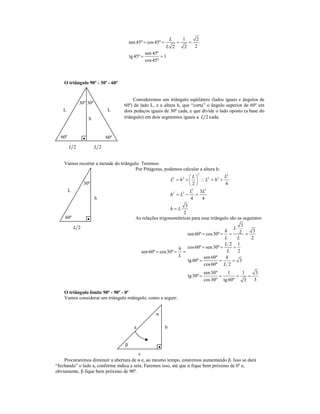 L       1        2
                                        sen 45º = cos 45º =           =       =
                                                           L 2            2       2
                                                 sen 45º
                                        tg 45º =         =1
                                                 cos 45º



    O triângulo 90º - 30º - 60º


                                         Consideremos um triângulo eqüilátero (lados iguais e ângulos de
              30º 30º               60º) de lado L, e a altura h, que “corta” o ângulo superior de 60º em
   L                          L     dois pedaços iguais de 30º cada, e que divide o lado oposto (a base do
                    h               triângulo) em dois segmentos iguais a L 2 cada.



  60º                         60º
        L 2             L 2


    Vamos recortar a metade do triângulo. Teremos:
                                       Por Pitágoras, podemos calcular a altura h:
                                                                                   2
                                                                         L               L2
                                                             L2 = h 2 +   ∴ L2 = h 2 +
                  30º                                                    2               4
        L                                                                L 2
                                                                               3L 2
                                                             h 2 = L2 −      =
                        h                                                 4     4
                                                                      3
                                                             h=L
                                                                     2
    60º                                    As relações trigonométricas para esse triângulo são as seguintes:
            L 2                                                                                   3
                                                                                              L
                                                                                           h     2 = 3
                                                                       sen 60º = cos 30º = =
                                                                                           L    L     2
                                                                                           L2 1
                                                                  h cos 60º = sen 30º = L = 2
                                             sen 60º = cos 30º = =
                                                                  L              sen 60º    h
                                                                        tg 60º =         =    = 3
                                                                                 cos 60º L 2
                                                                                         sen 30º    1     1     3
                                                                              tg 30º =           =      =    =
                                                                                         cos 30º tg 60º    3   3

    O triângulo limite 90º - 90º - 0º
    Vamos considerar um triângulo retângulo, como a seguir:


                                                      α

                                          a                   b


                                    β
                                          c
    Procuraremos diminuir a abertura de α e, ao mesmo tempo, estaremos aumentando β. Isso se dará
“fechando” o lado a, conforme indica a seta. Faremos isso, até que α fique bem próximo de 0º e,
obviamente, β fique bem próximo de 90º.
 