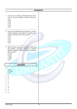 MATEMÁTICA



7   Você e mais 5 colegas pretendem formar comis-
    sões de 3 pessoas. Quantas comissões são possí-
    veis?
    a) 08.
    b) 10.
    c) 15.
    d) 20.
    e) 25.

8   Em uma circunferência foram marcados 7 pontos
    distintos. Quantas retas podem ser traçadas, pas-
    sando cada uma por dois desses pontos?
    a) 20.
    b) 21.
    c) 22.
    d) 23.
    e) 24.

9   Sobre uma reta, marcam-se 8 pontos e sobre uma
    reta paralela à primeira, marcam-se 5 pontos.
    Quantos triângulos obtemos unindo 3 quaisquer
    desses pontos?
    a) 220.
    b) 210.
    c) 200.
    d) 100.
    e) 13.


                    GABARITO

1
    a) 56
    b) 9.900
    c) 10
2   E
3   B
4   E
5   A
6   C
7   D
8   B
9   A




Editora Exato                                           16
 