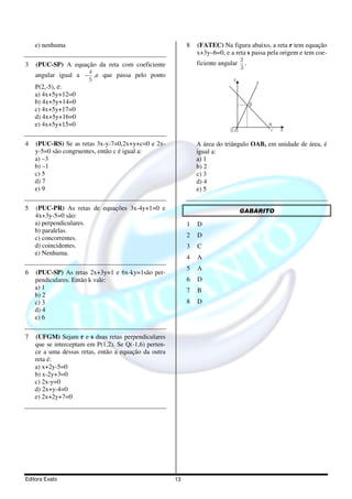 e) nenhuma                                              8   (FATEC) Na figura abaixo, a reta r tem equação
                                                                x+3y–6=0, e a reta s passa pela origem e tem coe-
                                                                                     2
3   (PUC-SP) A equação da reta com coeficiente                  ficiente angular       .
                                                                                     3
                       4
    angular igual a − ,e que passa pelo ponto
                       5                                                         y
                                                                                               s
    P(2,-5), é:
    a) 4x+5y+12=0
    b) 4x+5y+14=0                                                                          B
    c) 4x+5y+17=0
    d) 4x+5y+16=0
    e) 4x+5y+15=0                                                                                  A
                                                                             0                      r   x

4   (PUC-RS) Se as retas 3x-y-7=0,2x+y+c=0 e 2x-                A área do triângulo OAB, em unidade de área, é
    y-5=0 são congruentes, então c é igual a:                   igual a:
    a) –3                                                       a) 1
    b) –1                                                       b) 2
    c) 5                                                        c) 3
    d) 7                                                        d) 4
    e) 9                                                        e) 5

5   (PUC-PR) As retas de equações 3x-4y+1=0 e                                        GABARITO
    4x+3y-5=0 são:
    a) perpendiculares.                                     1   D
    b) paralelas.
    c) concorrentes.                                        2   D
    d) coincidentes.                                        3   C
    e) Nenhuma.
                                                            4   A
                                                            5   A
6   (PUC-SP) As retas 2x+3y=1 e 6x-ky=1são per-
    pendiculares. Então k vale:                             6   D
    a) 1                                                    7   B
    b) 2
    c) 3                                                    8   D
    d) 4
    e) 6

7   (UFGM) Sejam r e s duas retas perpendiculares
    que se interceptam em P(1,2). Se Q(-1,6) perten-
    ce a uma dessas retas, então a equação da outra
    reta é:
    a) x+2y-5=0
    b) x-2y+3=0
    c) 2x-y=0
    d) 2x+y-4=0
    e) 2x+2y+7=0




Editora Exato                                          13
 