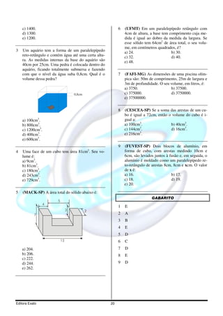 c) 1400.                                                6   (UFMT) Em um paralelepípedo retângulo com
    d) 1300.                                                    4cm de altura, a base tem comprimento cuja me-
    e) 1200.                                                    dida é igual ao dobro da medida da largura. Se
                                                                esse sólido tem 64cm2 de área total, o seu volu-
                                                                me, em centímetros quadrados, é?
3   Um aquário tem a forma de um paralelepípedo                 a) 24.                     b) 30.
    reto-retângulo e contém água até uma certa altu-            c) 32.                     d) 40.
    ra. As medidas internas da base do aquário são              e) 48.
    40cm por 25cm. Uma pedra é colocada dentro do
    aquário, ficando totalmente submersa e fazendo
    com que o nível da água suba 0,8cm. Qual é o            7   (FAFI-MG) As dimensões de uma piscina olím-
    volume dessa pedra?                                         pica são: 50m de comprimento, 25m de largura e
                                                                3m de profundidade. O seu volume, em litros, é:
                                                                a) 3750.                  b) 37500.
                                     0,8cm                      c) 375000.                d) 3750000.
                                                                e) 37500000.

                                                            8   (CESCEA-SP) Se a soma das arestas de um cu-
                                                                bo é igual a 72cm, então o volume do cubo é i-
    a) 100cm3.                                                  gual a:
    b) 800cm3.                                                  a) 100cm3.                b) 40cm3.
                                                                         3
    c) 1200cm3.                                                 c) 144cm .                d) 16cm3.
                                                                         3
    d) 400cm3.                                                  e) 216cm .
    e) 600cm3.
                                                            9   (FUVEST-SP) Dois blocos de alumínio, em
4   Uma face de um cubo tem área 81cm2. Seu vo-                 forma de cubo, com arestas medindo 10cm e
    lume é:                                                     6cm, são levados juntos à fusão e, em seguida, o
    a) 9cm3.                                                    alumínio é moldado como um paralelepípedo re-
    b) 81cm3.                                                   to-retângulo de arestas 8cm, 8cm e xcm. O valor
    c) 180cm3.                                                  de x é:
    d) 243cm3.                                                  a) 16.                     b) 17.
    e) 729cm3.                                                  c) 18.                     d) 19.
                                                                e) 20.
5   (MACK-SP) A área total do sólido abaixo é:
                                                                               GABARITO
                        5
                  4
                                                            1   E
                                 3           2
              7                                             2   A
                                                            3   B
                                                            4   E
                                                            5   D
                            13                              6   C
    a) 204.                                                 7   D
    b) 206.                                                 8   E
    c) 222.
    d) 244.                                                 9   D
    e) 262.




Editora Exato                                          20
 
