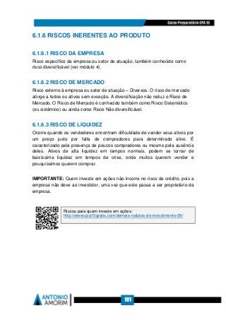 101
6.1.6 RISCOS INERENTES AO PRODUTO
6.1.6.1 RISCO DA EMPRESA
Risco específico da empresa ou setor de atuação, também conhecido como
risco diversificável (ver módulo 4).
6.1.6.2 RISCO DE MERCADO
Risco externo à empresa ou setor de atuação – Diversos. O risco de mercado
atinge a todos os ativos sem exceção. A diversificação não reduz o Risco de
Mercado. O Risco de Mercado é conhecido também como Risco Sistemático
(ou sistêmico) ou ainda como Risco Não diversificável.
6.1.6.3 RISCO DE LIQUIDEZ
Ocorre quando os vendedores encontram dificuldade de vender seus ativos por
um preço justo por falta de compradores para determinado ativo. É
caracterizado pela presença de poucos compradores ou mesmo pela ausência
deles. Ativos de alta liquidez em tempos normais, podem se tornar de
baixíssima liquidez em tempos de crise, onde muitos querem vender e
pouquíssimos querem comprar.
IMPORTANTE: Quem investe em ações não incorre no risco de crédito, pois a
empresa não deve ao investidor, uma vez que este passa a ser proprietário da
empresa.
Riscos para quem investe em ações:
http://www.cpa10gratis.com/demais-rodutos-de-investimento-09/
 