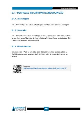 102
6.1.7 DESPESAS INCORRIDAS NA NEGOCIAÇÃO
6.1.7.1 Corretagem
Taxa de Corretagem é a taxa cobrada pela corretora para realizar a operação
6.1.7.2 Custódia
Taxa de Custódia é a taxa cobrada pelas instituições custodiantes para realizar
a guarda e exercícios dos direitos relacionados aos títulos custodiados. Ex:
Câmara de Ações da BMFBovespa.
6.1.7.3 Emolumentos
Emolumentos – Valores cobrados pela Bolsa para realizar as operações. A
BMFbovespa cobra uma taxa de 0,035% do valor da operação (compra ou
venda).
Despesas:
http://www.cpa10gratis.com/demais-rodutos-de-investimento-10/
 