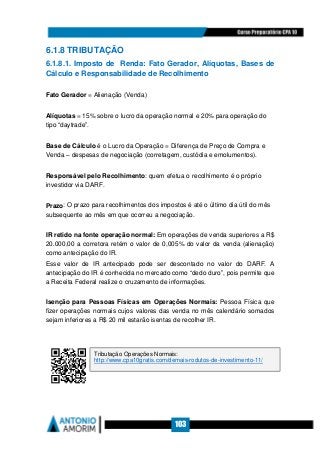 103
6.1.8 TRIBUTAÇÃO
6.1.8.1. Imposto de Renda: Fato Gerador, Alíquotas, Bases de
Cálculo e Responsabilidade de Recolhimento
Fato Gerador = Alienação (Venda)
Alíquotas = 15% sobre o lucro da operação normal e 20% para operação do
tipo “daytrade”.
Base de Cálculo é o Lucro da Operação = Diferença de Preço de Compra e
Venda – despesas de negociação (corretagem, custódia e emolumentos).
Responsável pelo Recolhimento: quem efetua o recolhimento é o próprio
investidor via DARF.
Prazo: O prazo para recolhimentos dos impostos é até o último dia útil do mês
subsequente ao mês em que ocorreu a negociação.
IR retido na fonte operação normal: Em operações de venda superiores a R$
20.000,00 a corretora retém o valor de 0,005% do valor da venda (alienação)
como antecipação do IR.
Esse valor de IR antecipado pode ser descontado no valor do DARF. A
antecipação do IR é conhecida no mercado como “dedo duro”, pois permite que
a Receita Federal realize o cruzamento de informações.
Isenção para Pessoas Físicas em Operações Normais: Pessoa Física que
fizer operações normais cujos valores das venda no mês calendário somados
sejam inferiores a R$ 20 mil estarão isentas de recolher IR.
Tributação Operações Normais:
http://www.cpa10gratis.com/demais-rodutos-de-investimento-11/
 