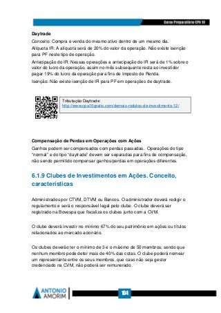 104
Daytrade
Conceito: Compra e venda do mesmo ativo dentro de um mesmo dia.
Alíquota IR: A alíquota será de 20% do valor da operação. Não existe isenção
para PF neste tipo de operação.
Antecipação do IR: Nessas operações a antecipação do IR será de 1% sobre o
valor do lucro da operação, assim no mês subsequente resta ao investidor
pagar 19% do lucro da operação para fins de Imposto de Renda.
Isenção: Não existe isenção de IR para PF em operações de daytrade.
Compensação de Perdas em Operações com Ações
Ganhos podem ser compensados com perdas passadas. Operações do tipo
“normal” e do tipo “daytrade” devem ser separadas para fins de compensação,
não sendo permitido compensar ganhos/perdas em operações diferentes.
6.1.9 Clubes de Investimentos em Ações. Conceito,
características
Administrados por CTVM, DTVM ou Bancos. O administrador deverá redigir o
regulamento e será o responsável legal pelo clube. O clube deverá ser
registrado na Bovespa que fiscaliza os clubes junto com a CVM.
O clube deverá investir no mínimo 67% do seu patrimônio em ações ou títulos
relacionados ao mercado acionário.
Os clubes deverão ter o mínimo de 3 e o máximo de 50 membros, sendo que
nenhum membro pode deter mais de 40% das cotas. O clube poderá nomear
um representante entre os seus membros, que caso não seja gestor
credenciado na CVM, não poderá ser remunerado.
Tributação Daytrade:
http://www.cpa10gratis.com/demais-rodutos-de-investimento-12/
 