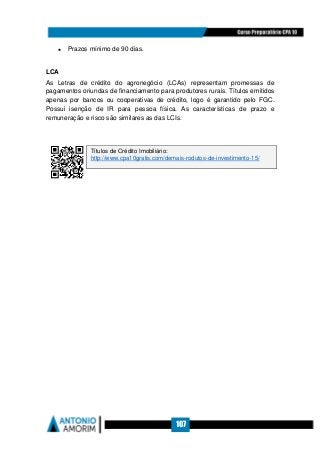 107
• Prazos mínimo de 90 dias.
LCA
As Letras de crédito do agronegócio (LCAs) representam promessas de
pagamentos oriundas de financiamento para produtores rurais. Títulos emitidos
apenas por bancos ou cooperativas de crédito, logo é garantido pelo FGC.
Possui isenção de IR para pessoa física. As características de prazo e
remuneração e risco são similares as das LCIs.
Títulos de Crédito Imobiliário:
http://www.cpa10gratis.com/demais-rodutos-de-investimento-15/
 
