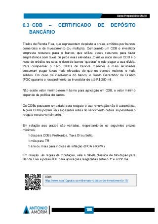 108
6.3 CDB – CERTIFICADO DE DEPÓSITO
BANCÁRIO
Títulos de Renda Fixa, que representam depósito a prazo, emitidos por bancos
comerciais e de Investimento (ou múltiplo). Comprando um CDB o investidor
empresta recursos para o banco, que utiliza esses recursos para fazer
empréstimos com taxas de juros mais elevadas. O maior risco de um CDB é o
risco de crédito, ou seja, o risco do banco “quebrar” e não pagar a sua dívida.
Para compensar o risco, CDBs de bancos menores e mais arriscados
costumam pagar taxas mais elevadas do que os bancos maiores e mais
sólidos. Em caso de insolvência do banco, o Fundo Garantidor de Crédito
(FGC) garante o ressarcimento ao investidor de até R$ 250 mil.
Não existe valor mínimo nem máximo para aplicação em CDB, o valor mínimo
depende da política do banco.
Os CDBs possuem uma data para resgate e sua renovação não é automática.
Alguns CDBs podem ser resgatados antes do vencimento outros só permitem o
resgate no seu vencimento.
Em relação aos prazos são variados, respeitando-se os seguintes prazos
mínimos:
1 dia para CDBs Prefixados, Taxa DI ou Selic.
1 mês para TR
1 ano ou mais para índices de inflação (IPCA e IGPM)
Em relação às regras de tributação, vale a tabela clássica de tributação para
Renda Fixa e possui IOF para aplicações resgatadas entre o 1º e o 29º dia.
CDB:
http://www.cpa10gratis.com/demais-rodutos-de-investimento-16/
 