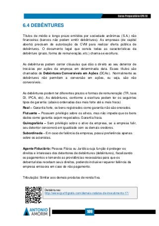 109
6.4 DEBÊNTURES
Títulos de médio e longo prazo emitidos por sociedade anônimas (S.A.) não
financeiras (bancos não podem emitir debêntures). As empresas (de capital
aberto) precisam de autorização da CVM para realizar oferta pública de
debêntures. O documento legal que consta todas as características da
debênture (prazo, forma de remuneração, etc.) chama-se escritura.
As debêntures podem conter cláusulas que dão o direito ao seu detentor de
trocá-las por ações da empresa em determinada data. Esses títulos são
chamados de Debêntures Conversíveis em Ações (DCAs). Normalmente as
debêntures não permitem a conversão em ações, ou seja, são não
conversíveis.
As debêntures podem ter diferentes prazos e formas de remuneração (TR, taxa
DI, IPCA, etc). As debêntures, conforme a escritura podem ter os seguintes
tipos de garantia: (abaixo ordenadas das mais forte até a mais fraca)
Real – Garantia forte, os bens registrados como garantia não são onerados.
Flutuante – Possuem privilégio sobre os ativos, mas não impede que os bens
dados como garantia sejam negociados. Garantia fraca.
Quirografária – Sem privilégio sobre o ativo da empresa, se a empresa falir,
seu detentor concorrerá em igualdade com os demais credores.
Subordinada – Em caso de falência da empresa, possui preferência apenas
sobre os acionistas.
Agente Fiduciário: Pessoa Física ou Jurídica cuja função é proteger os
direitos e interesses dos detentores de debêntures (debêntures), fiscalizando
os pagamentos e tomando as providências necessárias para que os
debenturistas recebam seus direitos, podendo inclusive requerer falência da
empresa emissora em caso de não pagamento.
Tributação: Similar aos demais produtos de renda fixa.
Debêntures:
http://www.cpa10gratis.com/demais-rodutos-de-investimento-17/
 