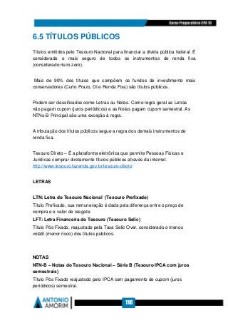 110
6.5 TÍTULOS PÚBLICOS
Títulos emitidos pelo Tesouro Nacional para financiar a dívida pública federal. É
considerado o mais seguro de todos os instrumentos de renda fixa
(considerado risco zero).
Mais de 90% dos títulos que compõem os fundos de investimento mais
conservadores (Curto Prazo, DI e Renda Fixa) são títulos públicos.
Podem ser classificados como Letras ou Notas. Como regra geral as Letras
não pagam cupom (juros periódicos) e as Notas pagam cupom semestral. As
NTNs-B Principal são uma exceção à regra.
A tributação dos títulos públicos segue a regra dos demais instrumentos de
renda fixa.
Tesouro Direto – É a plataforma eletrônica que permite Pessoas Físicas e
Jurídicas comprar diretamente títulos públicos através da internet.
http://www.tesouro.fazenda.gov.br/tesouro-direto
LETRAS
LTN: Letra do Tesouro Nacional (Tesouro Prefixado)
Título Prefixado, sua remuneração é dada pela diferença entre o preço de
compra e o valor de resgate.
LFT: Letra Financeira do Tesouro (Tesouro Selic)
Título Pós Fixado, reajustado pela Taxa Selic Over, considerado o menos
volátil (menor risco) dos títulos públicos.
NOTAS
NTN-B – Notas do Tesouro Nacional – Série B (Tesouro IPCA com juros
semestrais)
Título Pós Fixado reajustado pelo IPCA com pagamento de cupom (juros
periódicos) semestral.
 