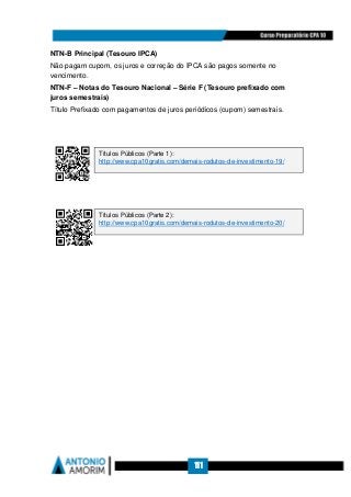 111
NTN-B Principal (Tesouro IPCA)
Não pagam cupom, os juros e correção do IPCA são pagos somente no
vencimento.
NTN-F – Notas do Tesouro Nacional – Série F (Tesouro prefixado com
juros semestrais)
Título Prefixado com pagamentos de juros periódicos (cupom) semestrais.
Títulos Públicos (Parte 1):
http://www.cpa10gratis.com/demais-rodutos-de-investimento-19/
Títulos Públicos (Parte 2):
http://www.cpa10gratis.com/demais-rodutos-de-investimento-20/
 