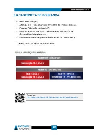 112
6.6 CADERNETA DE POUPANÇA
• Baixa Remuneração;
• Alta Liquidez – Paga os juros no aniversário de 1 mês do depósito.
• Pessoas Físicas são isentas de IR.
• Pessoas Jurídicas sem fins lucrativos também são isentas. Ex.:
Condomínios de Apartamentos
• Investimento Garantido pelo Fundo Garantidor de Crédito (FGC).
Trabalha com duas regras de remuneração:
Poupança:
http://www.cpa10gratis.com/demais-rodutos-de-investimento-21/
 