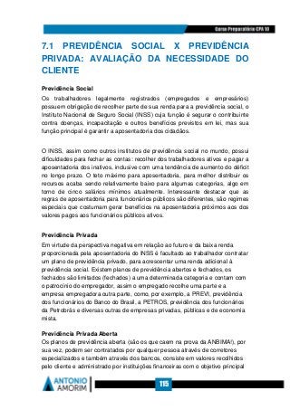 115
7.1 PREVIDÊNCIA SOCIAL X PREVIDÊNCIA
PRIVADA: AVALIAÇÃO DA NECESSIDADE DO
CLIENTE
Previdência Social
Os trabalhadores legalmente registrados (empregados e empresários)
possuem obrigação de recolher parte de sua renda para a previdência social, o
Instituto Nacional de Seguro Social (INSS) cuja função é segurar o contribuinte
contra doenças, incapacitação e outros benefícios previstos em lei, mas sua
função principal é garantir a aposentadoria dos cidadãos.
O INSS, assim como outros institutos de previdência social no mundo, possui
dificuldades para fechar as contas: recolher dos trabalhadores ativos e pagar a
aposentadoria dos inativos, inclusive com uma tendência de aumento do déficit
no longo prazo. O teto máximo para aposentadoria, para melhor distribuir os
recursos acaba sendo relativamente baixo para algumas categorias, algo em
torno de cinco salários mínimos atualmente. Interessante destacar que as
regras de aposentadoria para funcionários públicos são diferentes, são regimes
especiais que costumam gerar benefícios na aposentadoria próximos aos dos
valores pagos aos funcionários públicos ativos.
Previdência Privada
Em virtude da perspectiva negativa em relação ao futuro e da baixa renda
proporcionada pela aposentadoria do INSS é facultado ao trabalhador contratar
um plano de previdência privado, para acrescentar uma renda adicional à
previdência social. Existem planos de previdência abertos e fechados, os
fechados são limitados (fechados) a uma determinada categoria e contam com
o patrocínio do empregador, assim o empregado recolhe uma parte e a
empresa empregadora outra parte, como, por exemplo, a PREVI, previdência
dos funcionários do Banco do Brasil, a PETROS, previdência dos funcionários
da Petrobrás e diversas outras de empresas privadas, públicas e de economia
mista.
Previdência Privada Aberta
Os planos de previdência aberta (são os que caem na prova da ANBIMA!), por
sua vez, podem ser contratados por qualquer pessoa através de corretores
especializados e também através dos bancos, consiste em valores recolhidos
pelo cliente e administrado por instituições financeiras com o objetivo principal
 