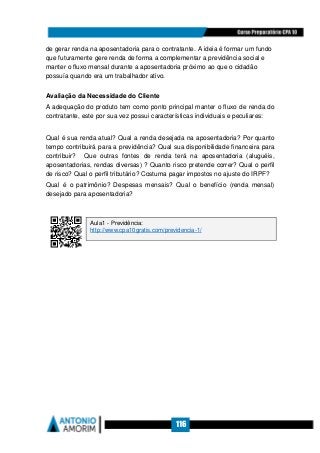 116
de gerar renda na aposentadoria para o contratante. A ideia é formar um fundo
que futuramente gere renda de forma a complementar a previdência social e
manter o fluxo mensal durante a aposentadoria próximo ao que o cidadão
possuía quando era um trabalhador ativo.
Avaliação da Necessidade do Cliente
A adequação do produto tem como ponto principal manter o fluxo de renda do
contratante, este por sua vez possui características individuais e peculiares:
Qual é sua renda atual? Qual a renda desejada na aposentadoria? Por quanto
tempo contribuirá para a previdência? Qual sua disponibilidade financeira para
contribuir? Que outras fontes de renda terá na aposentadoria (aluguéis,
aposentadorias, rendas diversas) ? Quanto risco pretende correr? Qual o perfil
de risco? Qual o perfil tributário? Costuma pagar impostos no ajuste do IRPF?
Qual é o patrimônio? Despesas mensais? Qual o benefício (renda mensal)
desejado para aposentadoria?
Aula1 - Previdência:
http://www.cpa10gratis.com/previdencia-1/
 