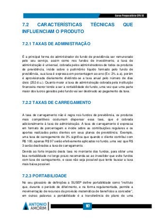 117
7.2 CARACTERÍSTICAS TÉCNICAS QUE
INFLUENCIAM O PRODUTO
7.2.1 TAXAS DE ADMINISTRAÇÃO
É a principal forma do administrador do fundo de previdência ser remunerado
pelo seu serviço, assim como nos fundos de investimento, a taxa de
administração é universal, cobrada pelos administradores de todos os produtos
de previdência, incide sobre o patrimônio líquido formado pelo fundo de
previdência, sua taxa é expressa em porcentagem ao ano (Ex: 2% a.a), porém
é aprovisionada diariamente dividindo-se a taxa anual pelo número de dias
úteis (252 d.u.). Quanto maior a taxa de administração cobrada pela instituição
financeira menor tende a ser a rentabilidade do fundo, uma vez que uma parte
maior dos lucros gerados pelo fundo vai ser destinado ao pagamento da taxa.
7.2.2 TAXAS DE CARREGAMENTO
A taxa de carregamento não é regra nos fundos de previdência, os produtos
mais competitivos costumam dispensar essa taxa, que é cobrada
adicionalmente à taxa de administração. A taxa de carregamento é expressa
em formato de porcentagem e incide sobre as contribuições regulares e os
aportes realizados pelos clientes em seus planos de previdência. Exemplo,
uma taxa de carregamento de 3% significa que quando o cliente contribui com
R$ 100, apenas R$ 97 serão efetivamente aplicados no fundo, uma vez que R$
3 serão destinados a taxa de carregamento.
Devido ao forte impacto desta taxa no montante dos fundos, para obter uma
boa rentabilidade no longo prazo recomenda-se ao investidor que evite fundos
com taxa de carregamento, e caso não seja possível que tente buscar a taxa
mais baixa possível.
7.2.3 PORTABILIDADE
No seu glossário de definições a SUSEP define portabilidade como “instituto
que, durante o período de diferimento, e na forma regulamentada, permite a
movimentação de recursos da provisão matemática de benefícios a conceder”,
em outras palavras a portabilidade é a transferência do plano de uma
 