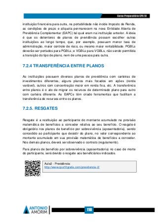 118
instituição financeira para outra, na portabilidade não incide Imposto de Renda,
as condições de prazo e alíquota permanecem na nova Entidade Aberta de
Previdência Complementar (EAPC) tal qual eram na instituição anterior. A ideia
é que os detentores de planos de previdência possam escolher outras
instituições ao longo tempo, que, por exemplo, possuam menor taxa de
administração, maior controle de risco, ou mesmo maior rentabilidade. PGBLs
deverão ser portados para PGBLs, e VGBLs para VGBLs, não sendo permitida
a transição do tipo de plano, nem de uma pessoa para outra.
7.2.4 TRANSFERÊNCIA ENTRE PLANOS
As instituições possuem diversos planos de previdência com carteiras de
investimentos diferentes, alguns planos mais focados em ações (renda
variável), outros com concentração maior em renda fixa, etc. A transferência
entre planos é o ato de migrar os recursos de determinado plano para outro
com carteira diferente. As EAPCs têm criado ferramentas que facilitam a
transferência de recursos entre os planos.
7.2.5. RESGATES
Resgate é a restituição ao participante do montante acumulado na provisão
matemática de benefícios a conceder relativa ao seu benefício. O resgate é
obrigatório nos planos de benefício por sobrevivência (aposentadoria), sendo
concedido ao participante que desistir do plano, no valor correspondente ao
montante acumulado em sua provisão matemática de benefícios a conceder.
Nos demais planos, deverá ser observado o contrato (regulamento).
Para planos de benefício por sobrevivência (aposentadoria) no caso de morte
do participante, será devido o resgate aos beneficiários indicados.
Aula2 - Previdência:
http://www.cpa10gratis.com/previdencia-2/
 