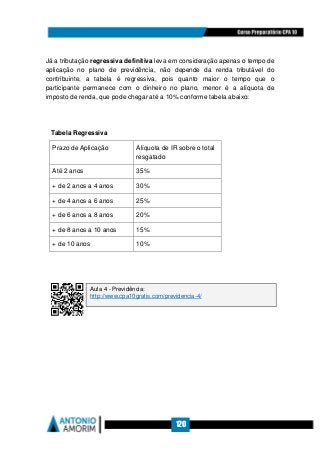 120
Já a tributação regressiva definitiva leva em consideração apenas o tempo de
aplicação no plano de previdência, não depende da renda tributável do
contribuinte, a tabela é regressiva, pois quanto maior o tempo que o
participante permanece com o dinheiro no plano, menor é a alíquota de
imposto de renda, que pode chegar até a 10% conforme tabela abaixo:
Tabela Regressiva
Prazo de Aplicação Alíquota de IR sobre o total
resgatado
Até 2 anos 35%
+ de 2 anos a 4 anos 30%
+ de 4 anos a 6 anos 25%
+ de 6 anos a 8 anos 20%
+ de 8 anos a 10 anos 15%
+ de 10 anos 10%
Aula 4 - Previdência:
http://www.cpa10gratis.com/previdencia-4/
 