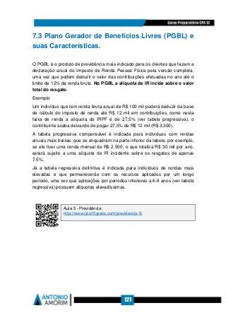 121
7.3 Plano Gerador de Benefícios Livres (PGBL) e
suas Características.
O PGBL é o produto de previdência mais indicado para os clientes que fazem a
declaração anual do Imposto de Renda Pessoa Física pela versão completa,
uma vez que podem deduzir o valor das contribuições efetuadas no ano até o
limite de 12% da renda bruta. No PGBL a alíquota de IR incide sobre o valor
total do resgate.
Exemplo
Um indivíduo que tem renda bruta anual de R$ 100 mil poderá deduzir da base
de cálculo do imposto de renda até R$ 12 mil em contribuições, como nesta
faixa de renda a alíquota do IRPF é de 27,5% (ver tabela progressiva), o
contribuinte acaba deixando de pagar 27,5% de R$ 12 mil (R$ 3.300).
A tabela progressiva compensável é indicada para indivíduos com rendas
anuais mais baixas, que se enquadram na parte inferior da tabela, por exemplo,
se ele tiver uma renda mensal de R$ 2.500, o que totaliza R$ 30 mil por ano,
estará sujeito a uma alíquota de IR incidente sobre os resgates de apenas
7,5%.
Já a tabela regressiva definitiva é indicada para indivíduos de rendas mais
elevadas e que permanecerão com os recursos aplicados por um longo
período, uma vez que aplicações por períodos inferiores a 6-8 anos (ver tabela
regressiva) possuem alíquotas elevadíssimas.
Aula 5 - Previdência:
http://www.cpa10gratis.com/previdencia-5/
 