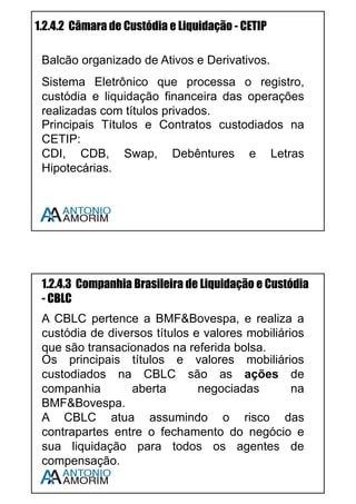 14
1.2.2 Principais Intermediários Financeiros: Conceitos
e Atribuições
1.2.2.1 Bancos Múltiplos
Banco com duas ou mais carteiras, sendo uma delas, obrigatoriamente
Comercial ou de Investimento.
Os bancos múltiplos possuem diversos CNPJs, um para cada carteira, porém
publica um Balanço Consolidado (único).
Carteiras Bancárias: Comercial; Investimento; Arrendamento Mercantil
(Leasing); Crédito Imobiliário; Crédito, Financiamento e Investimento; e
Desenvolvimento.
1.2.2.2 Bancos Comerciais
Instituições Públicas ou Privadas que praticam a intermediação de recursos
financeiros para pessoas físicas ou jurídicas com foco no curto e médio prazo,
os bancos comerciais movimentam captam depósitos à vista (conta corrente) e
também captam depósitos a prazo (CDB).
1.2.2.3 Bancos de Investimento
Instituições Financeiras com foco em operações de médio e longo prazo.
Captam Recursos somente via Depósitos a Prazo (CDB). Suas principais
operações são:
• Financiamento de Capital,
• Operações com Valores Mobiliários,
• Câmbio e Metais Preciosos,
• Gestão de Recursos de Terceiros (fundos de investimento),
• Repasse de recursos oriundos do exterior, etc (Resolução CMN
2.624/99).
Importante: Bancos de Investimento não captam depósito à vista.
Assista a vídeo aula sobre este assunto – Use o QR CODE em seu
Smartphone ou acesse www.cpa10gratis.com/sistema-financeiro-07
 
