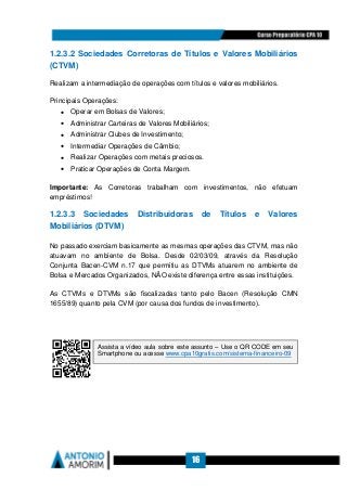 16
1.2.3.2 Sociedades Corretoras de Títulos e Valores Mobiliários
(CTVM)
Realizam a intermediação de operações com títulos e valores mobiliários.
Principais Operações:
• Operar em Bolsas de Valores;
• Administrar Carteiras de Valores Mobiliários;
• Administrar Clubes de Investimento;
• Intermediar Operações de Câmbio;
• Realizar Operações com metais preciosos.
• Praticar Operações de Conta Margem.
Importante: As Corretoras trabalham com investimentos, não efetuam
empréstimos!
1.2.3.3 Sociedades Distribuidoras de Títulos e Valores
Mobiliários (DTVM)
No passado exerciam basicamente as mesmas operações das CTVM, mas não
atuavam no ambiente de Bolsa. Desde 02/03/09, através da Resolução
Conjunta Bacen-CVM n.17 que permitiu as DTVMs atuarem no ambiente de
Bolsa e Mercados Organizados, NÃO existe diferença entre essas instituições.
As CTVMs e DTVMs são fiscalizadas tanto pelo Bacen (Resolução CMN
1655/89) quanto pela CVM (por causa dos fundos de investimento).
Assista a vídeo aula sobre este assunto – Use o QR CODE em seu
Smartphone ou acesse www.cpa10gratis.com/sistema-financeiro-09
 