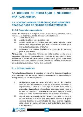 20
2.1 CÓDIGOS DE REGULAÇÃO E MELHORES
PRÁTICAS ANBIMA
2.1.1 CÓDIGO ANBIMA DE REGULAÇÃO E MELHORES
PRÁTICAS PARA OS FUNDOS DE INVESTIMENTOS
2.1.1.1. Propósito e Abrangência
Propósito - O objetivo do código da Anbima é estabelecer parâmetros para as
instituições participantes, vidando, principalmente estabelecer:
I. A concorrência leal;
II. A padronização de seus procedimentos;
III. A maior qualidade e disponibilidade de informações sobre Fundos de
Investimento, especialmente por meio do envio de dados pelas
Instituições Participantes à ANBIMA; e
IV. A elevação dos padrões fiduciários e a promoção das melhores
práticas do mercado.
Abrangência - As Instituições Participantes estão sujeitas às disposições
tratadas no código caso desempenhem uma ou mais das seguintes atividades
relacionadas a fundos de investimento: administração, gestão, consultoria,
distribuição, tesouraria, controle de ativos, controle de passivos e custódia de
ativos. Custódia de ativos de Fundos de Investimento.
2.1.1.2 Princípios Gerais
As instituições participantes devem observar, na esfera de suas atribuições e
responsabilidades em relação aos fundos de investimento, as seguintes regras
de regulamentação e melhores práticas:
I. Desempenhar suas atribuições buscando atender aos objetivos
descritos nos documentos do fundo de investimento, observada a
regulamentação aplicável a cada tipo de fundo, bem como a
promoção e divulgação de informações a eles relacionadas, inclusive
no que diz respeito à remuneração por seus serviços, visando
sempre ao fácil e correto entendimento por parte dos investidores;
II. Cumprir todas as suas obrigações, devendo empregar, no exercício
de sua atividade, o cuidado que toda pessoa prudente e diligente
costuma dispensar à administração de seus próprios negócios,
respondendo por quaisquer infrações ou irregularidades que venham
a ser cometidas;
 