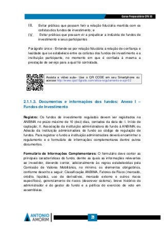 21
III. Evitar práticas que possam ferir a relação fiduciária mantida com os
cotistas dos fundos de investimento; e
IV. Evitar práticas que possam vir a prejudicar a indústria de fundos de
investimento e seus participantes
Parágrafo único - Entende-se por relação fiduciária a relação de confiança e
lealdade que se estabelece entre os cotistas dos fundos de investimento e a
instituição participante, no momento em que é confiada à mesma a
prestação de serviço para a qual foi contratada.
2.1.1.3. Documentos e informações dos fundos: Anexo I –
Fundos de Investimento
Registro: Os fundos de investimento regulados devem ser registrados na
ANBIMA no prazo máximo de 10 (dez) dias, contados da data de: I. Início de
captação; II. Associação da instituição administradora do fundo à ANBIMA; ou
Adesão da instituição administradora do fundo ao código de regulação de
fundos. Para registrar o fundo a instituição administradora deverá encaminhar o
regulamento e o formulário de informações complementares dentre outros
documentos.
Formulário de Informações Complementares: O formulário deve conter as
principais características do fundo, dentre as quais as informações relevantes
ao investidor, devendo conter, adicionalmente às regras estabelecidas pela
Comissão de Valores Mobiliários, no mínimo, os elementos obrigatórios,
conforme descrito a seguir: Classificação ANBIMA, Fatores de Risco (mercado,
crédito, liquidez, uso de derivativos, mercado externo e outros riscos
específicos), gerenciamento de riscos (descrever sistema), breve histórico do
administrador e do gestor do fundo e a política do exercício de voto em
assembleias.
Assista a vídeo aula– Use o QR CODE em seu Smartphone ou
acesse http://www.cpa10gratis.com/etica-regulamento-e-api-02
 